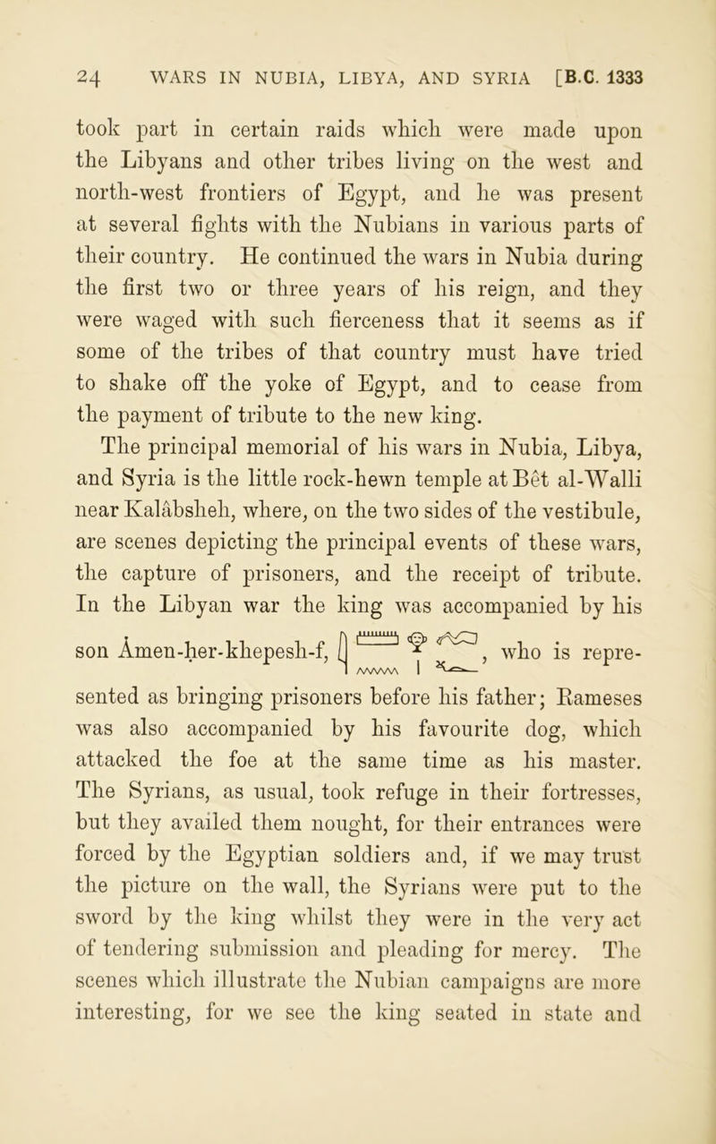 took part in certain raids which were made upon the Libyans and other tribes living on the west and north-west frontiers of Egypt, and he was present at several fights with the Nubians in various parts of their country. He continued the wars in Nubia during the first two or three years of his reign, and they were waged with such fierceness that it seems as if some of the tribes of that country must have tried to shake off the yoke of Egypt, and to cease from the payment of tribute to the new king. The principal memorial of his wars in Nubia, Libya, and Syria is the little rock-hewn temple at Bet al-Walli near Kalabsheh, where, on the two sides of the vestibule, are scenes depicting the principal events of these wars, the capture of prisoners, and the receipt of tribute. In the Libyan war the king was accompanied by his son Amen-her-khepesli-f, ( 1~~! ^ , who is repre- 1 AWWVA I — sented as bringing prisoners before his father; Bameses was also accompanied by his favourite dog, which attacked the foe at the same time as his master. The Syrians, as usual, took refuge in their fortresses, but they availed them nought, for their entrances were forced by the Egyptian soldiers and, if we may trust the picture on the wall, the Syrians were put to the sword by the king whilst they were in the very act of tendering submission and pleading for mercy. The scenes which illustrate the Nubian campaigns are more interesting, for we see the king seated in state and