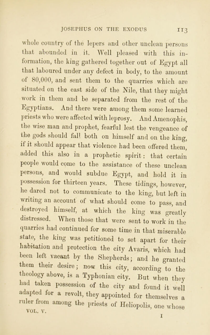 whole country of the lepers and other unclean persons that abounded in it. Well pleased with this in- formation, the long gathered together out of Egypt all that laboured under any defect in body, to the amount ot 80,000, and sent them to the quarries which are situated on the east side of the Nile, that they might \\oik in them and be separated from the rest of the Egyptians. And there were among them some learned priests who were affected with leprosy. And Amenophis, the wise man and prophet, fearful lest the vengeance of the gods should fall both on himself and on the king, it it should appear that violence had been offered them, added this also in a prophetic spirit: that certain people would come to the assistance of these unclean persons, and would subdue Egypt, and hold it in possession for thirteen years. These tidings, however, he dared not to communicate to the king, but left in writing an account of what should come to pass, and destroyed himself, at which the king was greatly distressed. When those that were sent to work in the quarries had continued for some time in that miserable state, the king was petitioned to set apart for their habitation and protection the city Avaris, which had been left vacant by the Shepherds; and he granted them their desire; now this city, according to the theology above, is a Typhonian city. But when they had taken possession of the city and found it well adapted for a revolt, they appointed for themselves a ruler from among the priests of Heliopolis, one whose VOL. V. I