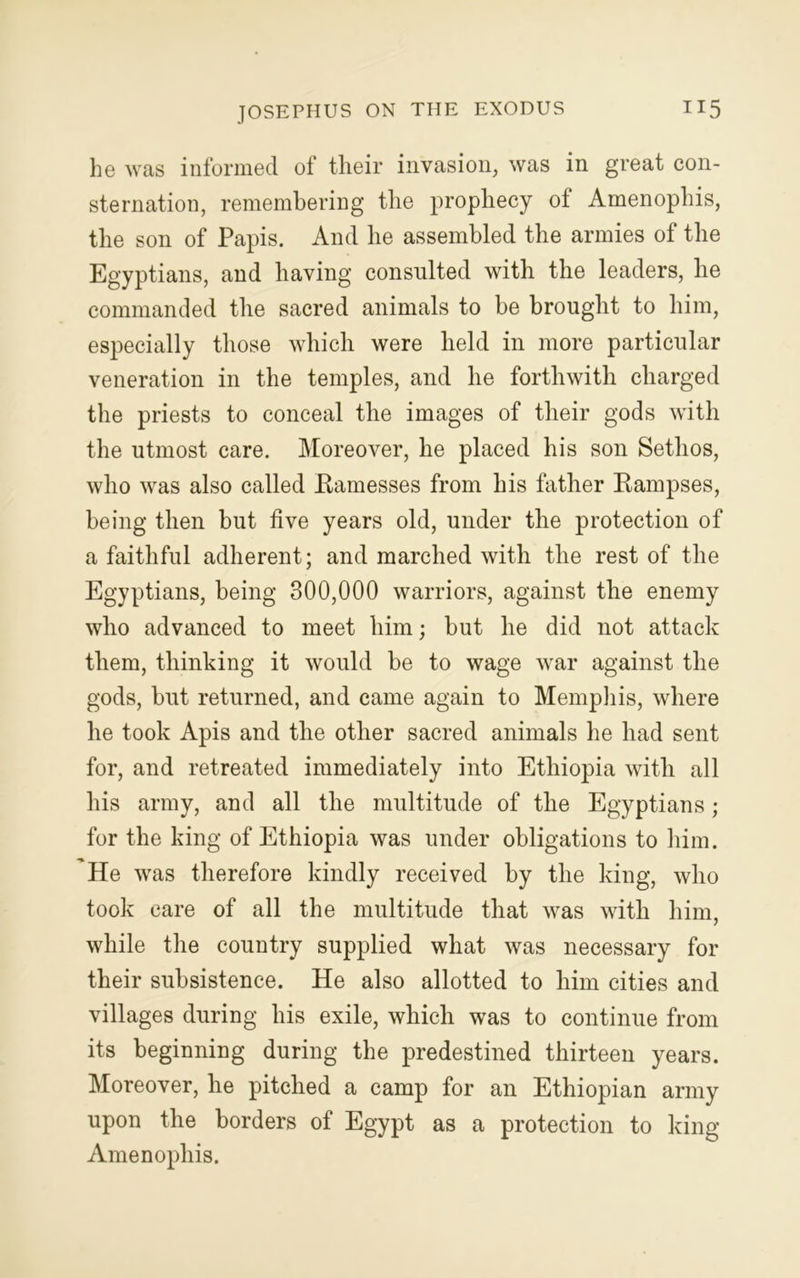 he was informed of their invasion, was in great con- sternation, remembering the prophecy of Amenophis, the son of Papis. And he assembled the armies of the Egyptians, and having consulted with the leaders, he commanded the sacred animals to be brought to him, especially those which were held in more particular veneration in the temples, and he forthwith charged the priests to conceal the images of their gods with the utmost care. Moreover, he placed his son Sethos, who was also called Eamesses from his father Rampses, being then but five years old, under the protection of a faithful adherent; and marched with the rest of the Egyptians, being 300,000 warriors, against the enemy who advanced to meet him; but he did not attack them, thinking it would be to wage war against the gods, but returned, and came again to Memphis, where he took Apis and the other sacred animals he had sent for, and retreated immediately into Ethiopia with all his army, and all the multitude of the Egyptians; for the king of Ethiopia was under obligations to him. He was therefore kindly received by the king, who took care of all the multitude that was with him, while the country supplied what was necessary for their subsistence. He also allotted to him cities and villages during his exile, which was to continue from its beginning during the predestined thirteen years. Moreover, he pitched a camp for an Ethiopian army upon the borders of Egypt as a protection to king Amenophis.