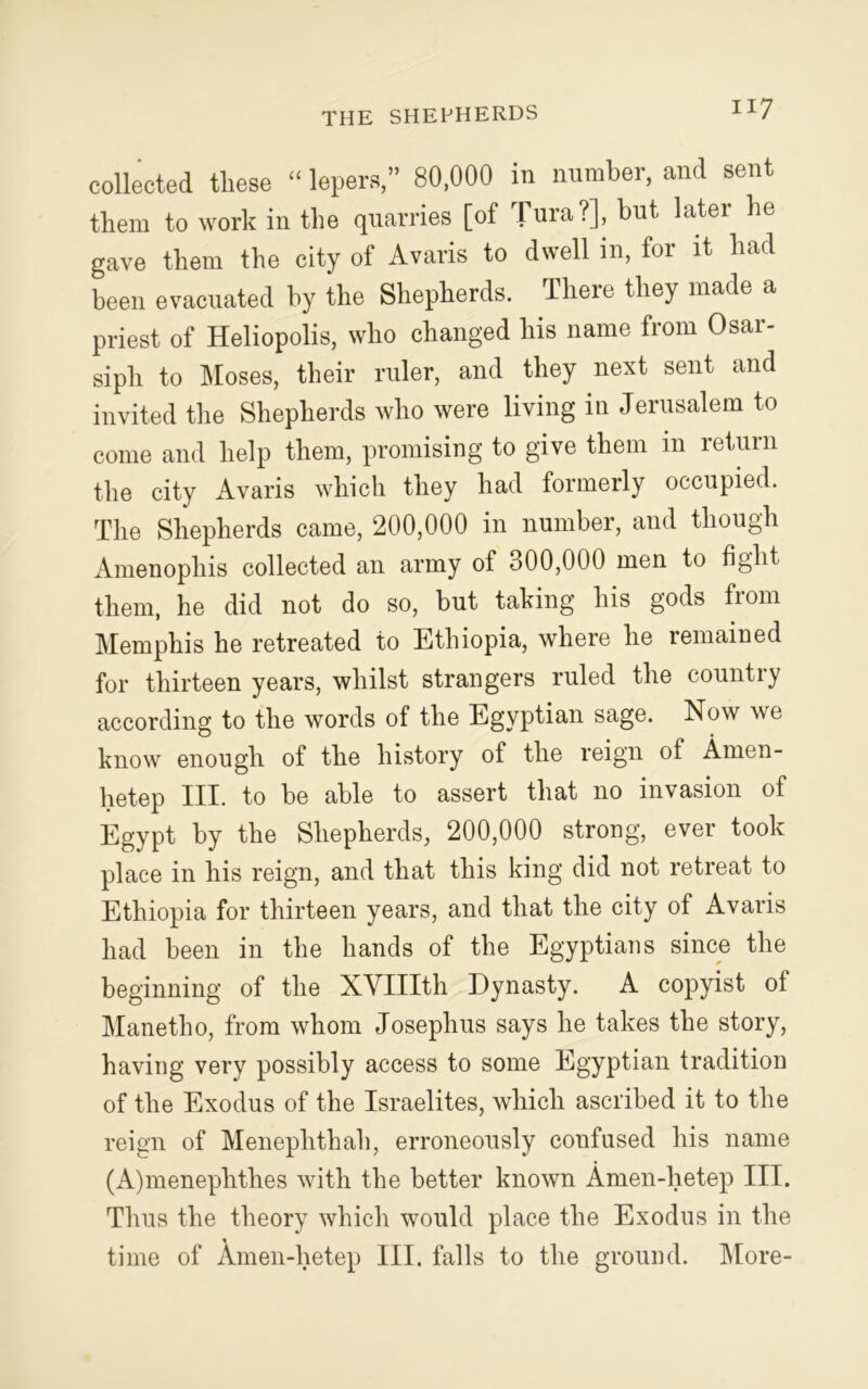 THE SHEPHERDS collected these “ lepers,” 80,000 in number, and sent them to work in the quarries [of T^a ?]» but later lie gave them the city of Avaris to dwell in, for it had been evacuated hy the Shepherds. There they made a priest of Heliopolis, who changed his name from Osar- sipli to Moses, their ruler, and they next sent and invited the Shepherds who were living in Jerusalem to come and help them, promising to give them in return the city Avaris which they had formerly occupied. The Shepherds came, 200,000 in number, and though Amenophis collected an army of 300,000 men to fight them, he did not do so, but taking his gods from Memphis he retreated to Ethiopia, where he remained for thirteen years, whilst strangers ruled the country according to the words of the Egyptian sage. Now we know enough of the history of the reign of Amen- hetep III. to be able to assert that no invasion of Egypt by the Shepherds, 200,000 strong, ever took place in his reign, and that this king did not retreat to Ethiopia for thirteen years, and that the city of Avaris had been in the hands of the Egyptians since the beginning of the XVIIIth Dynasty. A copyist of Manetho, from whom Josephus says he takes the story, having very possibly access to some Egyptian tradition of the Exodus of the Israelites, which ascribed it to the reign of Meneplithah, erroneously confused his name (A)meneplithes with the better known Amen-lietep III. Thus the theory which would place the Exodus in the time of Amen-lietep III. falls to the ground. More-