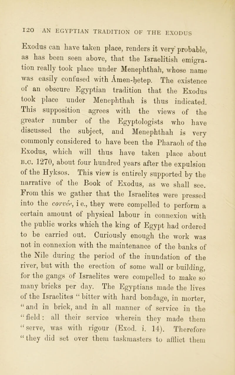 Exodus can have taken place, renders it very' probable, as lias been seen above, that the Israelitish emigra- tion really took place under Menephthah, whose name was easily confused with Amen-hetep. The existence of an obscure Egyptian tradition that the Exodus took place under Menephthah is thus indicated. This supposition agrees with the views of the greater number of the Egyptologists who have discussed the subject, and Menephthah is very commonly considered to have been the Pharaoh of the Exodus, which will thus have taken place about B.c. 1270, about four hundred years after the expulsion of the Hyksos. This view is entirely supported by the narrative of the Book of Exodus, as we shall see. Ei om this we gather that the Israelites were pressed into the corvee, i e., they were compelled to perform a certain amount of physical labour in connexion with the public works which the king of Egypt had ordered to be carried out. Curiously enough the work was not in connexion with the maintenance of the banks of the Nile during the period of the inundation of the river, but with the erection of some wall or buildiner for the gangs of Israelites were compelled to make so many bricks per day. The Egyptians made the lives of the Israelites “ bitter with hard bondage, in morter, “ and in brick, and in all manner of service in the “field: all their service wherein they made them “serve, was with rigour (Exod. i. 14). Therefore “ they did set over them taskmasters to afflict them