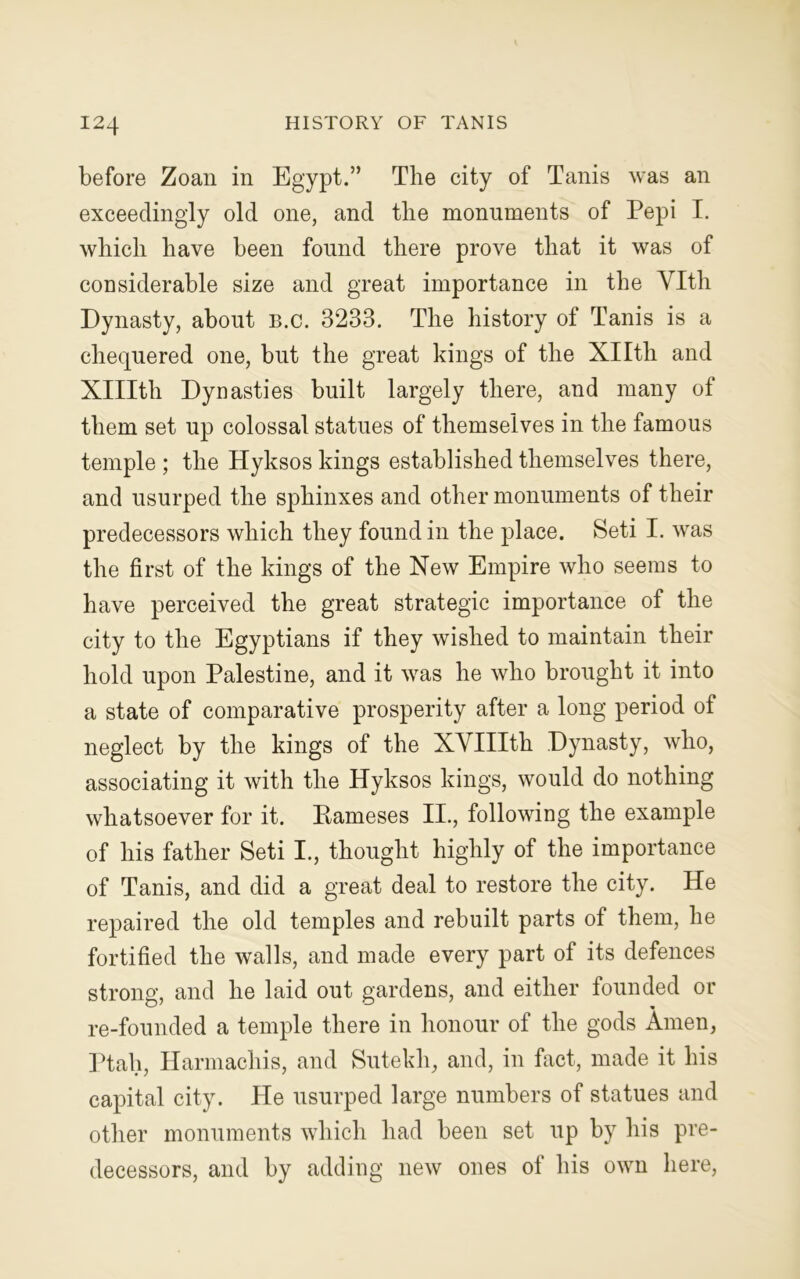 before Zoan in Egypt.” The city of Tanis was an exceedingly old one, and the monuments of Pepi I. which have been found there prove that it was of considerable size and great importance in the Vlth Dynasty, about b.c. 3233. The history of Tanis is a chequered one, but the great kings of the Xllth and Xlllth Dynasties built largely there, and many of them set up colossal statues of themselves in the famous temple ; the Hyksos kings established themselves there, and usurped the sphinxes and other monuments of their predecessors which they found in the place. Seti I. was the first of the kings of the New Empire who seems to have perceived the great strategic importance of the city to the Egyptians if they wished to maintain their hold upon Palestine, and it was he who brought it into a state of comparative prosperity after a long period of neglect by the kings of the XVIIIth Dynasty, who, associating it with the Hyksos kings, would do nothing whatsoever for it. Raineses II., following the example of his father Seti I., thought highly of the importance of Tanis, and did a great deal to restore the city. He repaired the old temples and rebuilt parts of them, he fortified the walls, and made every part of its defences strong, and he laid out gardens, and either founded or re-founded a temple there in honour of the gods Amen, Ptah, Hannachis, and Sutekh, and, in fact, made it his capital city. He usurped large numbers of statues and other monuments which had been set up by his pre- decessors, and by adding new ones of his own here,