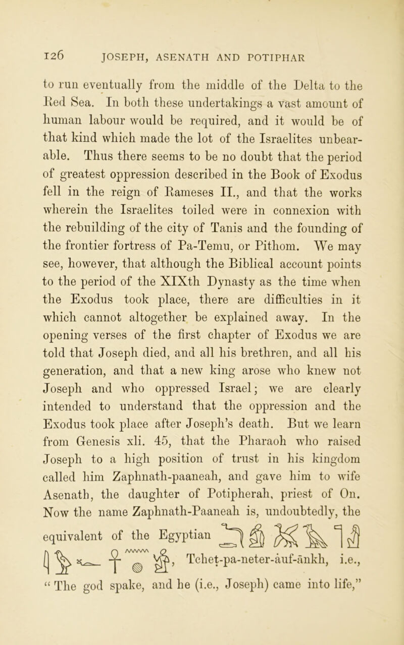 JOSEPH, ASENATH AND POTIPHAR to run eventually from the middle of the Delta to the Red Sea. In both these undertakings a vast amount of human labour would be required, and it would be of that kind which made the lot of the Israelites unbear- able. Thus there seems to be no doubt that the period of greatest oppression described in the Book of Exodus fell in the reign of Rameses II., and that the works wherein the Israelites toiled were in connexion with the rebuilding of the city of Tanis and the founding of the frontier fortress of Pa-Temu, or Pithom. We may see, however, that although the Biblical account points to the period of the XIXth Dynasty as the time when the Exodus took place, there are difficulties in it which cannot altogether be explained away. In the opening verses of the first chapter of Exodus we are told that Joseph died, and all his brethren, and all his generation, and that a new king arose who knew not Joseph and who oppressed Israel; we are clearly intended to understand that the oppression and the Exodus took place after Joseph’s death. But we learn from Genesis xli. 45, that the Pharaoh who raised Joseph to a high position of trust in his kingdom called him Zaphnath-paaneah, and gave him to wife Asenath, the daughter of Potipherah, priest of On. Now the name Zaphnath-Paaneah is, undoubtedly, the equivalent of the Egyptian Tchet-pa-neter-auf-ankh, “ The god spake, and he (i.e., Joseph) came into life,”