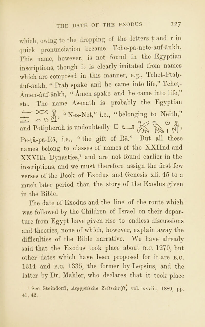 which, owing to the dropping of the letters t and r in (|uick pronunciation became Tche-pa-nete-aut-ankh. This name, however, is not found in the Egyptian inscriptions, though it is cleaily imitated fiom names which are composed in this manner, e.g., Tchet-Ptah- auf-ankh, “ Ptah spake and he came into life,” Tchet- Amen-auf-ankh, “ Amen spake and he came into life,” etc. The name Asenath is probably the Egyptian “Nes-Net,” i.e., and Potipherah is undoubtedly “belonging to Neitli,” □ A Q Pe-ta-pa-Ba, i.e., “the gift of Ba.” But all these names belong to classes of names of the XXIInd and XXVIth Dynasties,1 and are not found earlier in the inscriptions, and we must therefore assign the first few verses of the Book of Exodus and Genesis xli. 45 to a much later period than the story of the Exodus given in the Bible. The date of Exodus and the line of the route which was followed by the Children of Israel on their depar- ture from Egypt have given rise to endless discussions and theories, none of which, however, explain away the difficulties of the Bible narrative. We have already said that the Exodus took place about b.c. 1270, but other dates which have been proposed for it are b.c. 1314 and b.c. 1335, the former by Lepsius, and the latter by Dr. Mahler, who declares that it took place % 1 See Steindorff, Aegyptisclie Zeitschrift, vol. xxvii., 1889, pp. 41, 42.