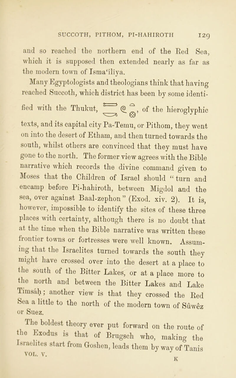 and so readied the northern end of the Red Sea, which it is supposed then extended nearly as far as the modern town of Isma‘iliya. Many Egyptologists and theologians think that having- reached Succoth, which district has been by some identi- fied with the Thukut, 5=3 (§?, of the hieroglyphic ^3^ © 0 J r texts, and its capital city Pa-Temu, or Pithom, they went on into the desert of Etham, and then turned towards the south, whilst others are convinced that they must have gone to the north. The former view agrees with the Bible narrative which records the divine command given to Moses that the Children of Israel should “ turn and encamp before Pi-hahiroth, between Migdol and the sea, over against Baal-zephon ” (Exod. xiv. 2). It is, however, impossible to identify the sites of these three places with certainty, although there is no doubt that at time when the Bible narrative was written these frontier towns or fortresses were well known. Assum- ing that the Israelites turned towards the south they might have crossed over into the desert at a place to the south of the Bitter Lakes, or at a place more to the north and between the Bitter Lakes and Lake Timsah; another view is that they crossed the Red Sea a little to the north of the modern town of Suwez or Suez. The boldest theory ever put forward on the route of the Exodus is that of Brugsch who, making the sraelites start from Goshen, leads them by way of Tanis vol. v. K