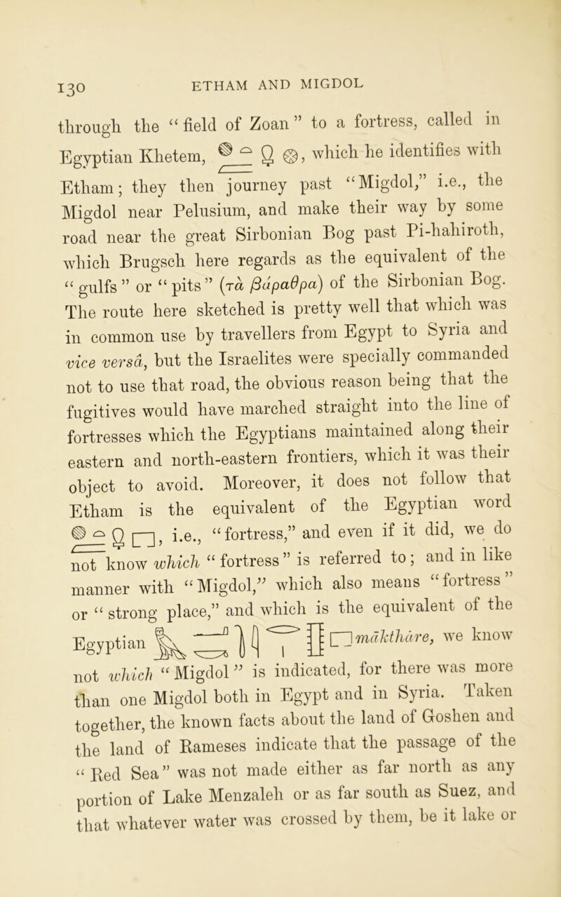 ETHAM AND MIGDOL through the “ field of Zoan ” to a fortress, called in Egyptian Khetem, Q ©, which he identifies with Etham; they then journey past “Migdol,” i.e., the Migdol near Pelusium, and make their way by some road near the great Sirbonian Bog past Pi-hahiroth, which Brugscli here regards as the equivalent of the u gulfs ” or “ pits” (ra (3apa6pa) of the Sirbonian Bog. The route here sketched is pretty well that which was in common use by travellers from Egypt to Syria and vice versa, but the Israelites were specially commanded not to use that road, the obvious reason being that the fugitives would have marched straight into the line of fortresses which the Egyptians maintained along theii eastern and north-eastern frontiers, which it was theii object to avoid. Moreover, it does not follow that Etham is the equivalent of the Egyptian word g [--j> i.e., “fortress,” and even if it did, we do not know which “ fortress ” is referred to; and in like manner with “Migdol/' which also means “fortress” or “ strong place,” and which is the equivalent of the Egyptian : [_ }mdJrihdre, we know not which “ Migdol ” is indicated, for there was more than one Migdol both in Egypt and in Syria. Taken together, the known facts about the land of Goshen and the land of Rameses indicate that the passage of the “ Red Sea” was not made either as far north as aiy portion of Lake Menzaleh or as far south as Suez, and that whatever water was crossed by them, he it lake or