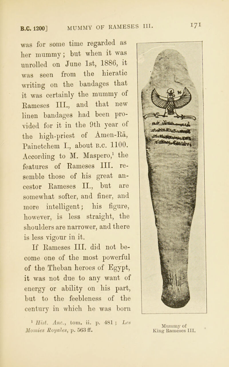 lyi was for some time regarded as lier mummy j but wlien it was unrolled on June 1st, 1880, it was seen from the hieratic writing on the bandages that it was certainly the mummy of Rameses III., and that new linen bandages had been pro- vided for it in the 9th year of the high-priest ol Amen-Ra, Painetchem I., about b.c. 1100. According to M. Maspero,1 the features of Rameses III. re- semble those of his great an- cestor Rameses II., but are somewhat softer, and finer, and more intelligent; his figure, however, is less straight, the shoulders are narrower, and there is less vigour in it. If Rameses III. did not be- come one of the most powerful of the Theban heroes of Egypt, it was not due to any want of energy or ability on his part, but to the feebleness of the century in which he was born 1 Hist. Anc., tom. ii. p. 481 ; Les Momies Royales, p. 563 ff. Mummy of King Rameses III.