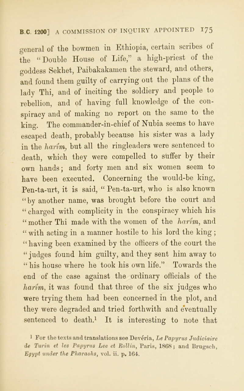 general of the bowmen in Ethiopia, ceitain sciibes oi the “ Double House of Life,” a high-priest of the goddess Sekhet, Paibakakamen the steward, and others, and found them guilty of carrying out the plans of the lady Thi, and of inciting the soldiery and people to rebellion, and of having full knowledge of the con- spiracy and ot making no report on the same to the king. The commander-in-chief of Nubia seems to have escaped death, probably because his sister was a lady in the harim, but all the ringleaders were sentenced to death, which they were compelled to suffer by their own hands; and forty men and six women seem to have been executed. Concerning the would-be king, Pen-ta-urt, it is said, “ Pen-ta-nrt, who is also known “by another name, was brought before the court and “ charged with complicity in the conspiracy which his “ mother Thi made with the women of the harim, and “ with acting in a manner hostile to his lord the king ; “having been examined by the officers of the court the “judges found him guilty, and they sent him away to “ his house where he took his own life.” Towards the end of the case against the ordinary officials of the harim, it was found that three of the six judges who were trying them had been concerned in the plot, and they were degraded and tried forthwith and eVentually sentenced to death.1 It is interesting to note that 1 For the texts and translations see Deveria, Le Papyrus Judiciaire de Turin et les Papyrus Lee et P^ollin, Paris, 1808; and Brugsch, Egypt under the Pharaohs, vol. ii. p. 164.