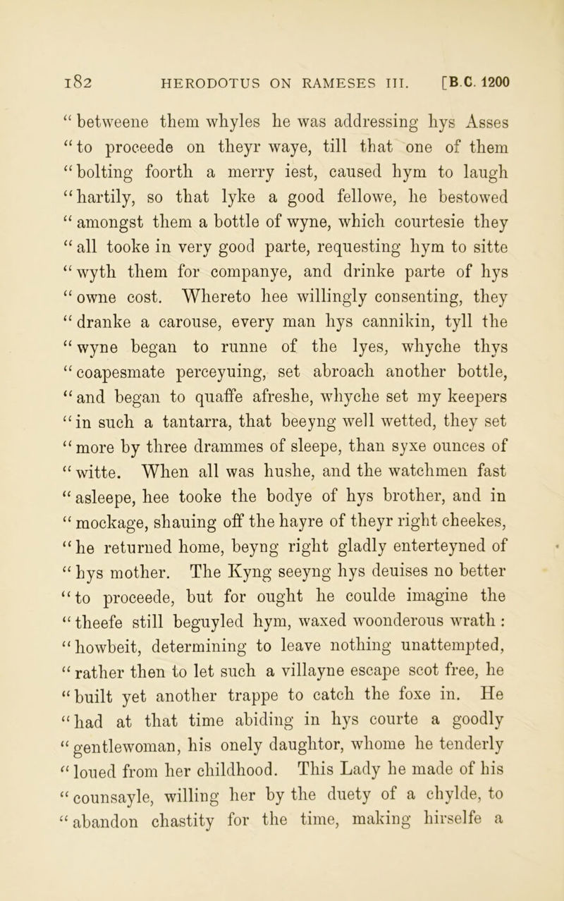 “ betweene them whyles lie was addressing hys Asses “to proceede on tlieyr waye, till that one of them “bolting foorth a merry iest, caused hym to laugh “hartily, so that lyke a good fellowe, he bestowed “ amongst them a bottle of wyne, which courtesie they “ all tooke in very good parte, requesting hym to sitte “ wytli them for companye, and drinke parte of hys “ owne cost. Whereto hee willingly consenting, they “ dranke a carouse, every man hys cannikin, tyll the “ wyne began to runne of the lyes, whyche thys “ coapesmate perceyuing, set abroach another bottle, “ and began to quaffe afreshe, whyche set my keepers “in such a tantarra, that beeyng well wetted, they set “more by three drammes of sleepe, than syxe ounces of “ witte. When all was huslie, and the watchmen fast “ asleepe, hee tooke the bodye of hys brother, and in “ mockage, shauing off the hayre of theyr right cheekes, “he returned home, beyng right gladly enterteyned of “ hys mother. The Kyng seeyng hys deuises no better “to proceede, but for ought he coulde imagine the “ theefe still beguyled hym, waxed woonderous wrath : “howbeit, determining to leave nothing unattempted, “ rather then to let such a villayne escape scot free, he “built yet another trappe to catch the foxe in. He “had at that time abiding in hys courte a goodly “gentlewoman, his onely daughtor, whome he tenderly “ loued from her childhood. This Lady he made of his “ counsayle, willing her by the duety of a chylde, to “abandon chastity for the time, making hirselfe a