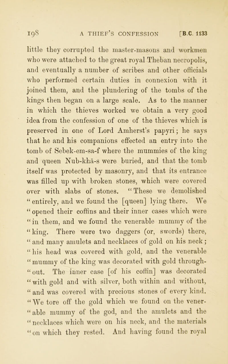 little they corrupted the master-masons and workmen who were attached to the great royal Theban necropolis, and eventually a number of scribes and other officials who performed certain duties in connexion with it joined them, and the plundering of the tombs of the kings then began on a large scale. As to the manner in which the thieves worked we obtain a very good idea from the confession of one of the thieves which is preserved in one of Lord Amherst’s papyri; he says that he and his companions effected an entry into the tomb of Sebek-em-sa-f where the mummies of the king and queen Nub-kha-s were buried, and that the tomb itself was protected by masonry, and that its entrance was filled up with broken stones, which were covered over with slabs of stones. “ These we demolished “ entirely, and we found the [queen] lying there. We “ opened their coffins and their inner cases which were “ in them, and we found the venerable mummy of the “ king. There were two daggers (or, swords) there, “ and many amulets and necklaces of gold on his neck ; “his head was covered with gold, and the venerable “ mummy of the king was decorated with gold through- “ out. The inner case [of his coffin] was decorated “with gold and with silver, both within and without, “ and was covered with precious stones of every kind. “We tore off the gold which we found on the vener- “ able mummy of the god, and the amulets and the “ necklaces which were on his neck, and the materials “ on which they rested. And having found the royal