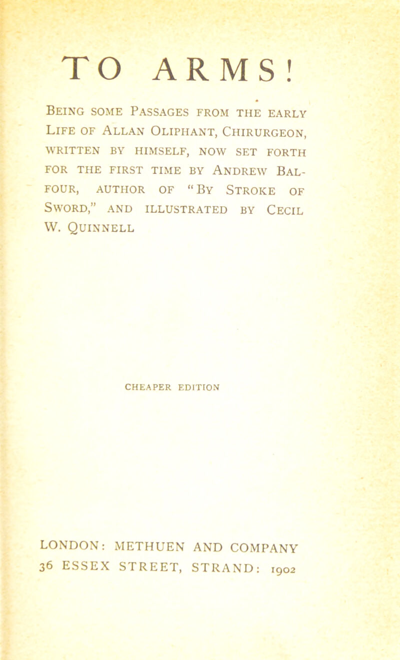 Being some Passages from the early Life of Allan Olipiiant, Chirurgeon, written by himself, now set forth FOR THE FIRST TIME BY ANDREW BAL- FOUR, autpior of “By Stroke of Sword,” and illustrated by Cecil W. Quinnell CHEAPER EDITION LONDON: METHUEN AND COMPANY 36 ESSEX STREET, STRAND: 1902