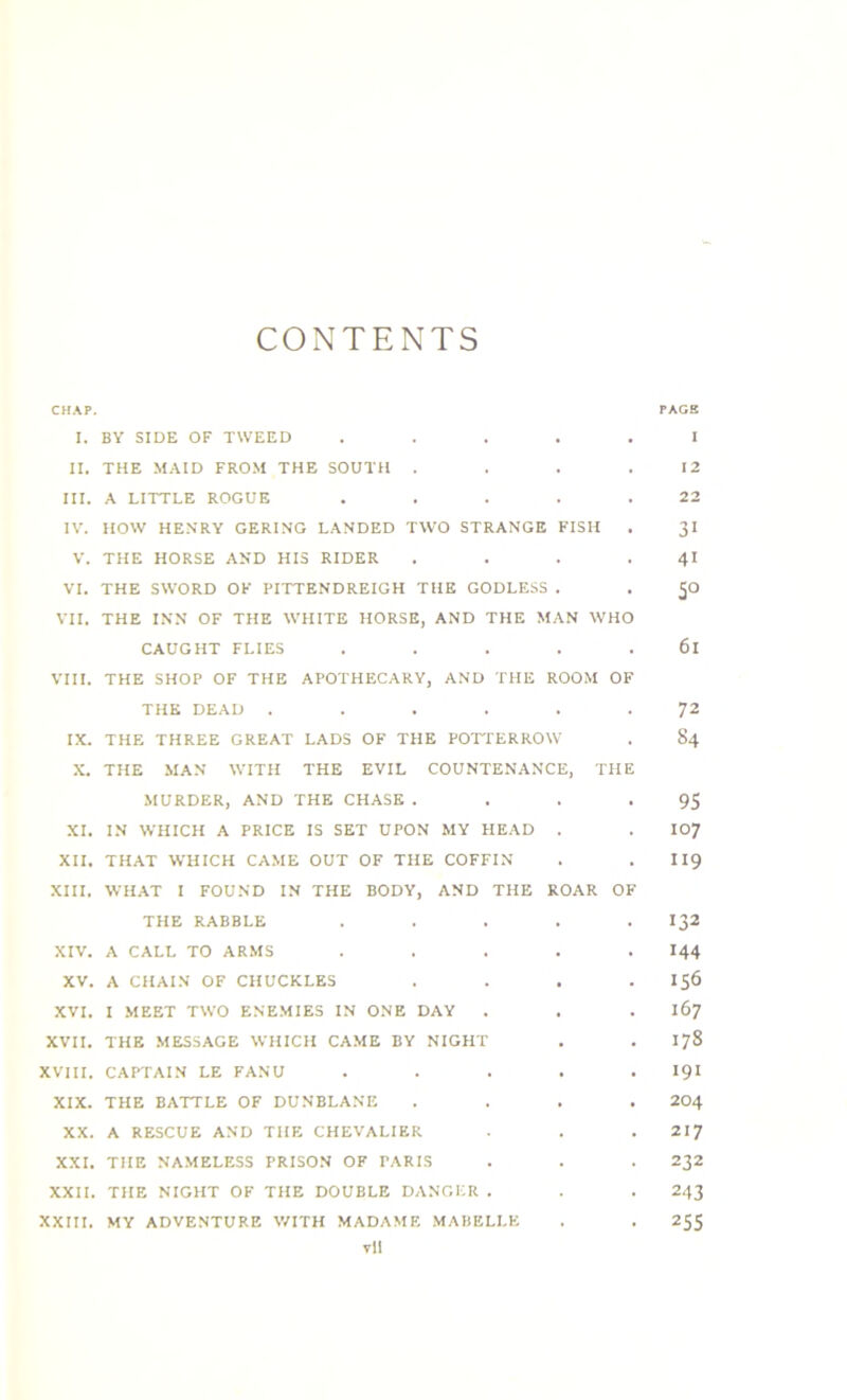 CONTENTS CHAP. PAGE I. BY SIDE OF TWEED ..... I II. THE MAID FROM THE SOUTH . . . .12 III. A LITTLE ROGUE . . . . .22 IV. HOW HENRY GERING LANDED TWO STRANGE FISH . 31 V. THE HORSE AND HIS RIDER . . . . 41 VI. THE SWORD OF PITTENDREIGH THE GODLESS . . <jO VII, THE INN OF THE WHITE HORSE, AND THE MAN WHO CAUGHT FLIES ..... 6l VIII. THE SHOP OF THE APOTHECARY, AND THE ROOM OF THE DEAD ...... 72 IX. THE THREE GREAT LADS OF THE POTTERROW . 84 X. THE MAN WITH THE EVIL COUNTENANCE, THE MURDER, AND THE CHASE . . . -95 XI. IN WHICH A PRICE IS SET UPON MY HEAD . . 107 XII. THAT WHICH CAME OUT OF THE COFFIN . . II9 XIII. WHAT I FOUND IN THE BODY, AND THE ROAR OF THE RABBLE ..... 132 XIV. A CALL TO ARMS . . . . .144 XV. A CHAIN OF CHUCKLES . . . .156 XVI. I MEET TWO ENEMIES IN ONE DAY . . . 167 XVII. THE MESSAGE WHICH CAME BY NIGHT . . 178 XVIII. CAPTAIN LE FANU . . . . . 191 XIX. THE BATTLE OF DUNBLANE .... 204 XX. A RESCUE AND THE CHEVALIER . . . 217 XXI. THE NAMELESS PRISON OF PARIS . . . 232 XXII. THE NIGHT OF THE DOUBLE DANGER . . . 243 XXIII. MY ADVENTURE WITH MADAME MABELLE . . 255 vil