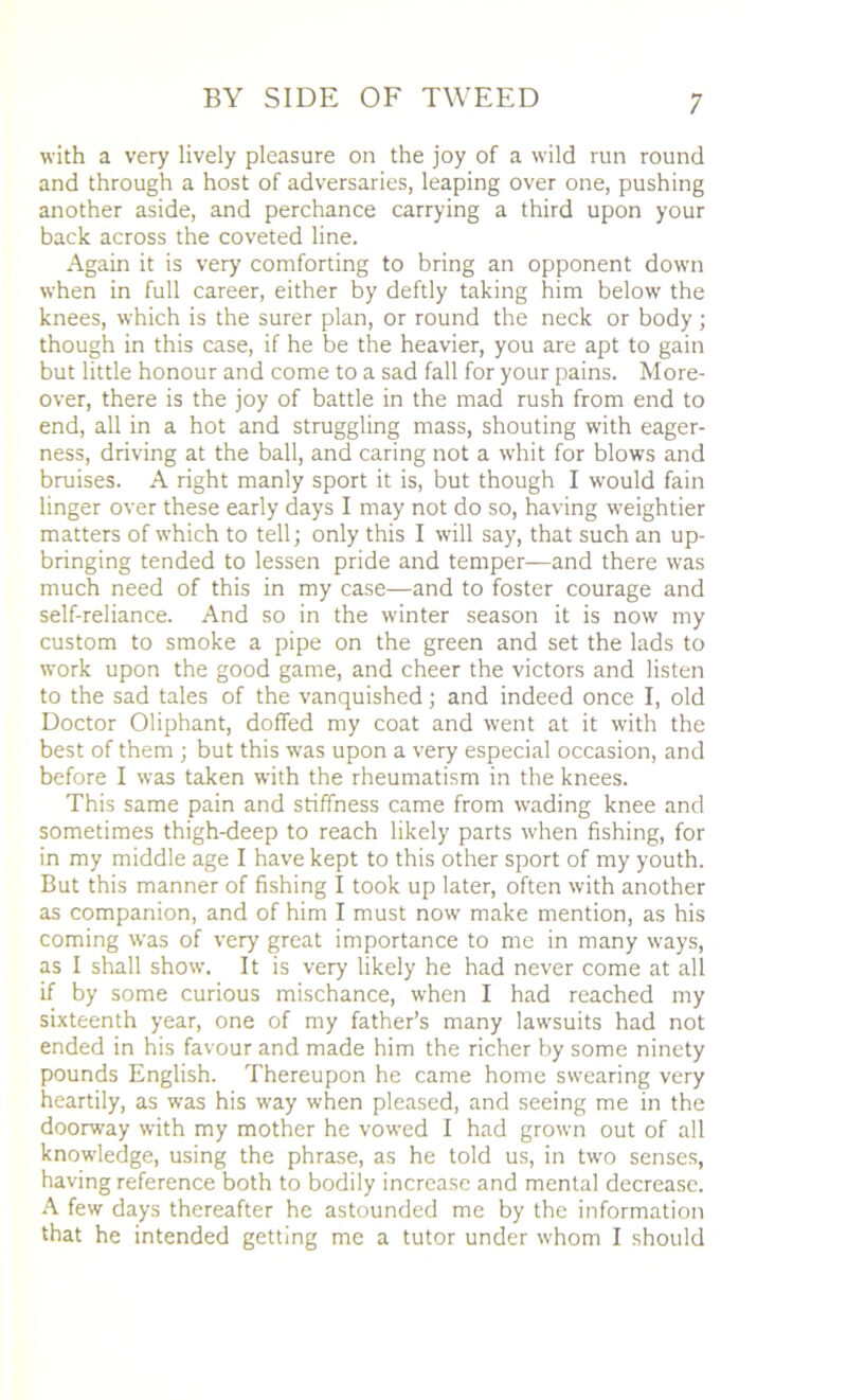 with a very lively pleasure on the joy of a wild run round and through a host of adversaries, leaping over one, pushing another aside, and perchance carrying a third upon your back across the coveted line. Again it is very comforting to bring an opponent down when in full career, either by deftly taking him below the knees, which is the surer plan, or round the neck or body ; though in this case, if he be the heavier, you are apt to gain but little honour and come to a sad fall for your pains. More- over, there is the joy of battle in the mad rush from end to end, all in a hot and struggling mass, shouting with eager- ness, driving at the ball, and caring not a whit for blows and bruises. A right manly sport it is, but though I would fain linger over these early days I may not do so, having weightier matters of which to tell; only this I will say, that such an up- bringing tended to lessen pride and temper—-and there was much need of this in my case—and to foster courage and self-reliance. And so in the winter season it is now my custom to smoke a pipe on the green and set the lads to work upon the good game, and cheer the victors and listen to the sad tales of the vanquished; and indeed once I, old Doctor Oliphant, doffed my coat and went at it with the best of them ; but this was upon a very especial occasion, and before I was taken with the rheumatism in the knees. This same pain and stiffness came from wading knee and sometimes thigh-deep to reach likely parts when fishing, for in my middle age I have kept to this other sport of my youth. But this manner of fishing I took up later, often with another as companion, and of him I must now make mention, as his coming was of very great importance to me in many ways, as I shall show. It is very likely he had never come at all if by some curious mischance, when I had reached my sixteenth year, one of my father’s many lawsuits had not ended in his favour and made him the richer by some ninety pounds English. Thereupon he came home swearing very heartily, as was his way when pleased, and seeing me in the doorway with my mother he vowed I had grown out of all knowledge, using the phrase, as he told us, in two senses, having reference both to bodily increase and mental decrease. A few days thereafter he astounded me by the information that he intended getting me a tutor under whom I should