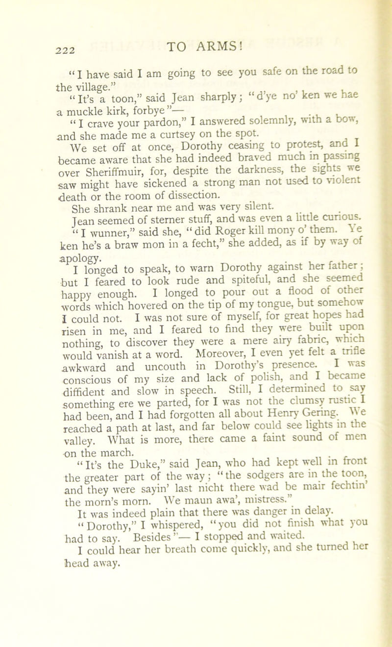 “ I have said I am going to see you safe on the road to the village.” „ , . , “It’s a toon,” said Jean sharply; “dye no ken we hae a muckle kirk, forbye ”— , “ I crave your pardon,” I answered solemnly, with a bow, and she made me a curtsey on the spot. We set off at once, Dorothy ceasing to protest, and I became aware that she had indeed braved much in passing over Sheriffmuir, for, despite the darkness, the sights we saw might have sickened a strong man not used to violent death or the room of dissection. She shrank near me and was very silent. Jean seemed of sterner stuff, and was even a little curious. “ I wunner,” said she, “ did Roger kill mony o’ them. ^ e ken he’s a braw mon in a fecht,” she added, as if by way of apology. . , I longed to speak, to warn Dorothy against her lather; but I feared to look rude and spiteful, and she seemed happy enough. I longed to pour out a flood Oi other words which hovered on the tip of my tongue, but somehow I could not. I was not sure of myself, for great hopes had risen in me, and I feared to find they were built upon nothing, to discover they were a mere airy fabric, which would vanish at a word. Moreover, I even yet felt a trifle awkward and uncouth in Dorothy’s presence. I was conscious of my size and lack of polish, and I became diffident and slow in speech. Still, I determined to say something ere we parted, for I was not the clumsy rustic I had been, and I had forgotten all about Henry Gering. M e reached a path at last, and far below could see lights in the valley. What is more, there came a faint sound of men on the march. “It’s the Duke,” said Jean, who had kept well in front the greater part of the way; “the sodgers are in the toon, and they were sayin’ last nicht there wad be man fechtin the morn’s morn. We maun awa, mistress. It was indeed plain that there was danger in delay. “Dorothy,” I whispered, “you did not finish what you had to say. Besides I stopped and waited. I could hear her breath come quickly, and she turned her head away.