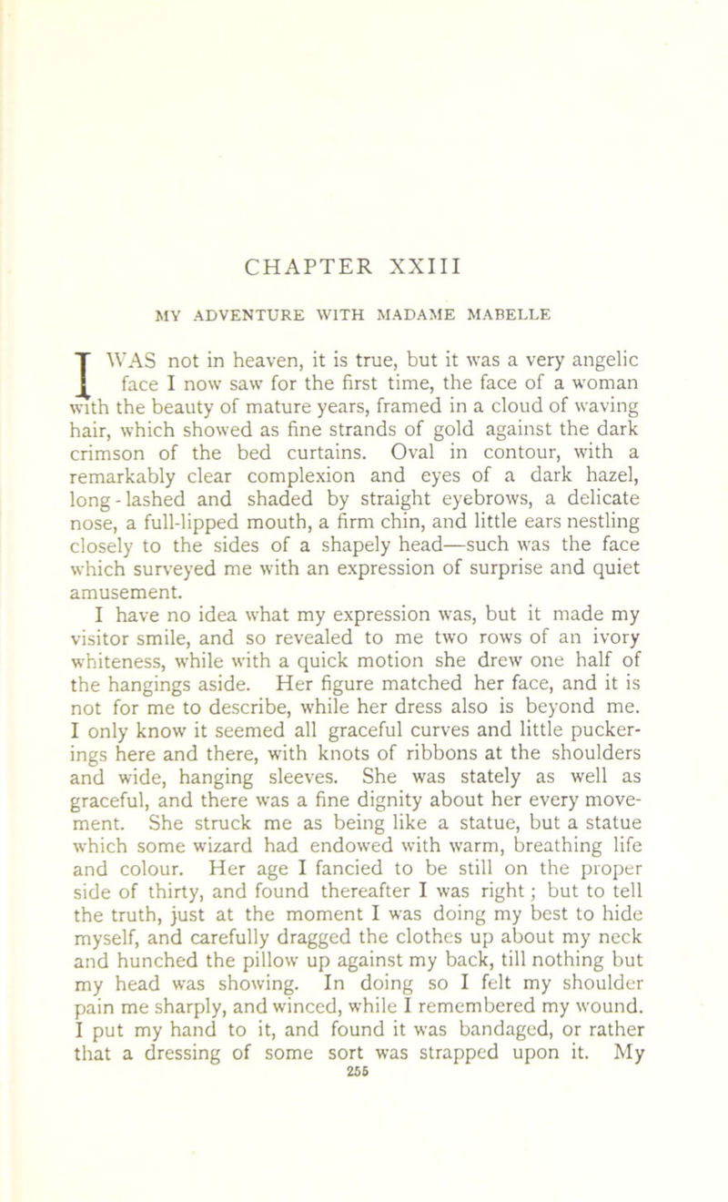 CHAPTER XXIII MY ADVENTURE WITH MADAME MABELLE I WAS not in heaven, it is true, but it was a very angelic face I now saw for the first time, the face of a woman with the beauty of mature years, framed in a cloud of waving hair, which showed as fine strands of gold against the dark crimson of the bed curtains. Oval in contour, with a remarkably clear complexion and eyes of a dark hazel, long-lashed and shaded by straight eyebrows, a delicate nose, a full-lipped mouth, a firm chin, and little ears nestling closely to the sides of a shapely head—such was the face which surveyed me with an expression of surprise and quiet amusement. I have no idea what my expression was, but it made my visitor smile, and so revealed to me two rows of an ivory whiteness, while with a quick motion she drew one half of the hangings aside. Her figure matched her face, and it is not for me to describe, while her dress also is beyond me. I only know it seemed all graceful curves and little pucker- ings here and there, with knots of ribbons at the shoulders and wide, hanging sleeves. She was stately as well as graceful, and there was a fine dignity about her every move- ment. She struck me as being like a statue, but a statue which some wizard had endowed with warm, breathing life and colour. Her age I fancied to be still on the proper side of thirty, and found thereafter I was right; but to tell the truth, just at the moment I was doing my best to hide myself, and carefully dragged the clothes up about my neck and hunched the pillow up against my back, till nothing but my head was showing. In doing so I felt my shoulder pain me sharply, and winced, while I remembered my wound. I put my hand to it, and found it was bandaged, or rather that a dressing of some sort was strapped upon it. My