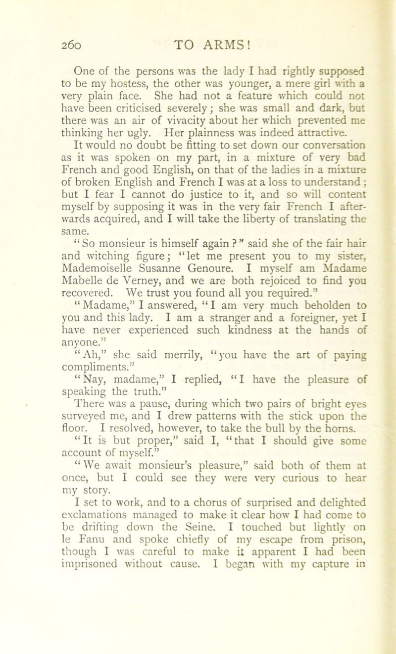 One of the persons was the lady I had rightly supposed to be my hostess, the other was younger, a mere girl with a very plain face. She had not a feature which could not have been criticised severely; she was small and dark, but there was an air of vivacity about her which prevented me thinking her ugly. Her plainness was indeed attractive. It would no doubt be fitting to set down our conversation as it was spoken on my part, in a mixture of very bad French and good English, on that of the ladies in a mixture of broken English and French I was at a loss to understand ; but I fear I cannot do justice to it, and so will content myself by supposing it was in the very fair French I after- wards acquired, and I will take the liberty of translating the same. “ So monsieur is himself again ? ” said she of the fair hair and witching figure; “let me present you to my sister, Mademoiselle Susanne Genoure. I myself am Madame Mabelle de Yerney, and we are both rejoiced to find you recovered. We trust you found all you required/’ “ Madame,” I answered, “ I am very much beholden to you and this lady. I am a stranger and a foreigner, yet I have never experienced such kindness at the hands of anyone.” “Ah,” she said merrily, “you have the art of paying compliments.” “ Nay, madame,” I replied, “ I have the pleasure of speaking the truth.” There was a pause, during which two pairs of bright eyes surveyed me, and I drew patterns with the stick upon the floor. I resolved, however, to take the bull by the horns. “It is but proper,” said I, “that I should give some account of myself.” “ We await monsieur’s pleasure,” said both of them at once, but I could see they were very curious to hear my story. I set to work, and to a chorus of surprised and delighted exclamations managed to make it clear how I had come to be drifting down the Seine. I touched but lightly on le Fanu and spoke chiefly of my escape from prison, though I was careful to make it apparent I had been imprisoned without cause. I began with my capture in