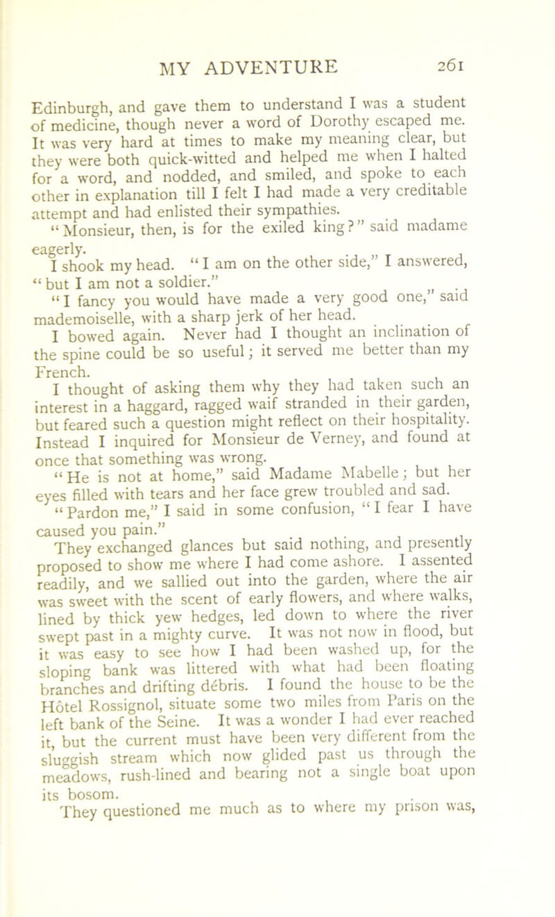 Edinburgh, and gave them to understand I was a student of medicine, though never a word of Dorothy escaped me. It was very hard at times to make my meaning clear, but they were both quick-witted and helped me when I halted for a word, and nodded, and smiled, and spoke to each other in explanation till I felt I had made a very creditable attempt and had enlisted their sympathies. “ Monsieur, then, is for the exiled king ? ’ said madame eagerly. I shook my head. “ I am on the other side,” I answered, “ but I am not a soldier.” . “ I fancy you would have made a very good one,” said mademoiselle, with a sharp jerk of her head. I bowed again. Never had I thought an inclination of the spine could be so useful j it served me better than my French. I thought of asking them why they had taken such an interest in a haggard, ragged waif stranded in their garden, but feared such a question might reflect on their hospitality. Instead I inquired for Monsieur de Verney, and found at once that something was wrong. “ He is not at home,” said Madame Mabelle; but her eyes filled with tears and her face grew troubled and sad. “ Pardon me,” I said in some confusion, “ I fear I have caused you pain.” . They exchanged glances but said nothing, and presently proposed to show me where I had come ashore. 1 assented readily, and we sallied out into the garden, where the air was sweet with the scent of early flowers, and where walks, lined by thick yew hedges, led down to where the river swept past in a mighty curve. It was not now in flood, but it was easy to see how I had been washed up, for the sloping bank was littered with what had been floating branches and drifting debris. I found the house to be the Hotel Rossignol, situate some two miles from Paris on the left bank of the Seine. It was a wonder I had ever reached it, but the current must have been very different from the sluggish stream which now glided past us through the meadows, rush-lined and bearing not a single boat upon its bosom. They questioned me much as to where my prison was,