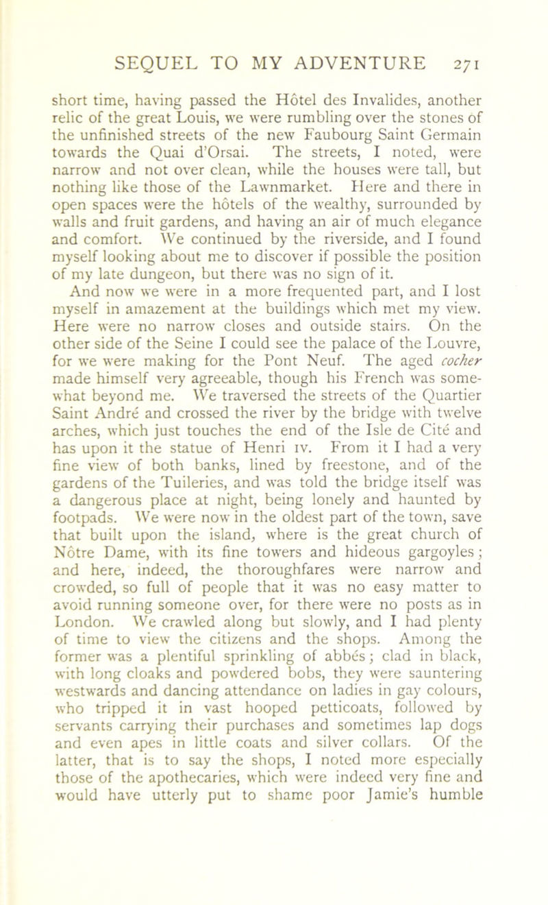 short time, having passed the Hotel des Invalides, another relic of the great Louis, we were rumbling over the stones of the unfinished streets of the new Faubourg Saint Germain towards the Quai d’Orsai. The streets, I noted, were narrow and not over clean, while the houses were tall, but nothing like those of the Lawnmarket. Here and there in open spaces were the hotels of the wealthy, surrounded by walls and fruit gardens, and having an air of much elegance and comfort. We continued by the riverside, and I found myself looking about me to discover if possible the position of my late dungeon, but there was no sign of it. And now we were in a more frequented part, and I lost myself in amazement at the buildings which met my view. Here were no narrow closes and outside stairs. On the other side of the Seine I could see the palace of the Louvre, for we were making for the Pont Neuf. The aged cocker made himself very agreeable, though his French was some- what beyond me. We traversed the streets of the Quartier Saint Andre and crossed the river by the bridge with twelve arches, which just touches the end of the Isle de Cite and has upon it the statue of Henri iv. From it I had a very fine view of both banks, lined by freestone, and of the gardens of the Tuileries, and was told the bridge itself was a dangerous place at night, being lonely and haunted by footpads. We were now in the oldest part of the town, save that built upon the island, where is the great church of Notre Dame, with its fine towers and hideous gargoyles; and here, indeed, the thoroughfares were narrow and crowded, so full of people that it was no easy matter to avoid running someone over, for there were no posts as in London. We crawled along but slowly, and I had plenty of time to view the citizens and the shops. Among the former was a plentiful sprinkling of abbes; clad in black, with long cloaks and powdered bobs, they were sauntering westwards and dancing attendance on ladies in gay colours, who tripped it in vast hooped petticoats, followed by servants carrying their purchases and sometimes lap dogs and even apes in little coats and silver collars. Of the latter, that is to say the shops, I noted more especially those of the apothecaries, which were indeed very fine and would have utterly put to shame poor Jamie’s humble