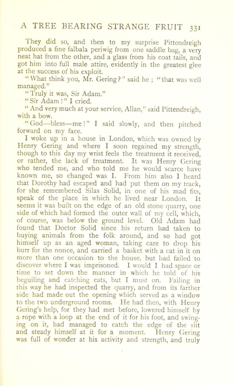 They did so, and then to my surprise Pittendreigh produced a fine falbala periwig from one saddle bag, a very neat hat from the other, and a glass from his coat tails, and got him into full male attire, evidently in the greatest glee at the success of his exploit. “What think you, Mr. Gering?” said he ; “that was well managed.” “Truly it was, Sir Adam.” “Sir Adam !” I cried. “ And very much at your service, Allan,” said Pittendreigh, with a bow. “ God—bless—me ! ” I said slowly, and then pitched forward on my face. I woke up in a house in London, which was owned by Henry Gering and where I soon regained my strength, though to this day my wrist feels the treatment it received, or rather, the lack of treatment. It was Henry Gering who tended me, and who told me he would scarce have known me, so changed was I. From him also I heard that Dorothy had escaped and had put them on my track, for she remembered Silas Solid, in one of his mad fits, speak of the place in which he lived near London. It seems it was built on the edge of an old stone quarry, one side of which had formed the outer wall of my cell, which, of course, was below the ground level. Old Adam had found that Doctor Solid since his return had taken to buying animals from the folk around, and so had got himself up as an aged woman, taking care to drop his burr for the nonce, and carried a basket with a cat in it on more than one occasion to the house, but had failed to discover where I was imprisoned. I would I had space or time to set down the manner in which he told of his beguiling and catching cats, but I must on. Failing in this way he had inspected the quarry, and from its farther side had made out the opening which served as a window to the two underground rooms. He had then, with Henry Gering’s help, for they had met before, lowered himself by a rope with a loop at the end of it for his foot, and swing- ing on it, had managed to catch the edge of the slit and steady himself at it for a moment. Henry Gering was full of wonder at his activity and strength, and truly