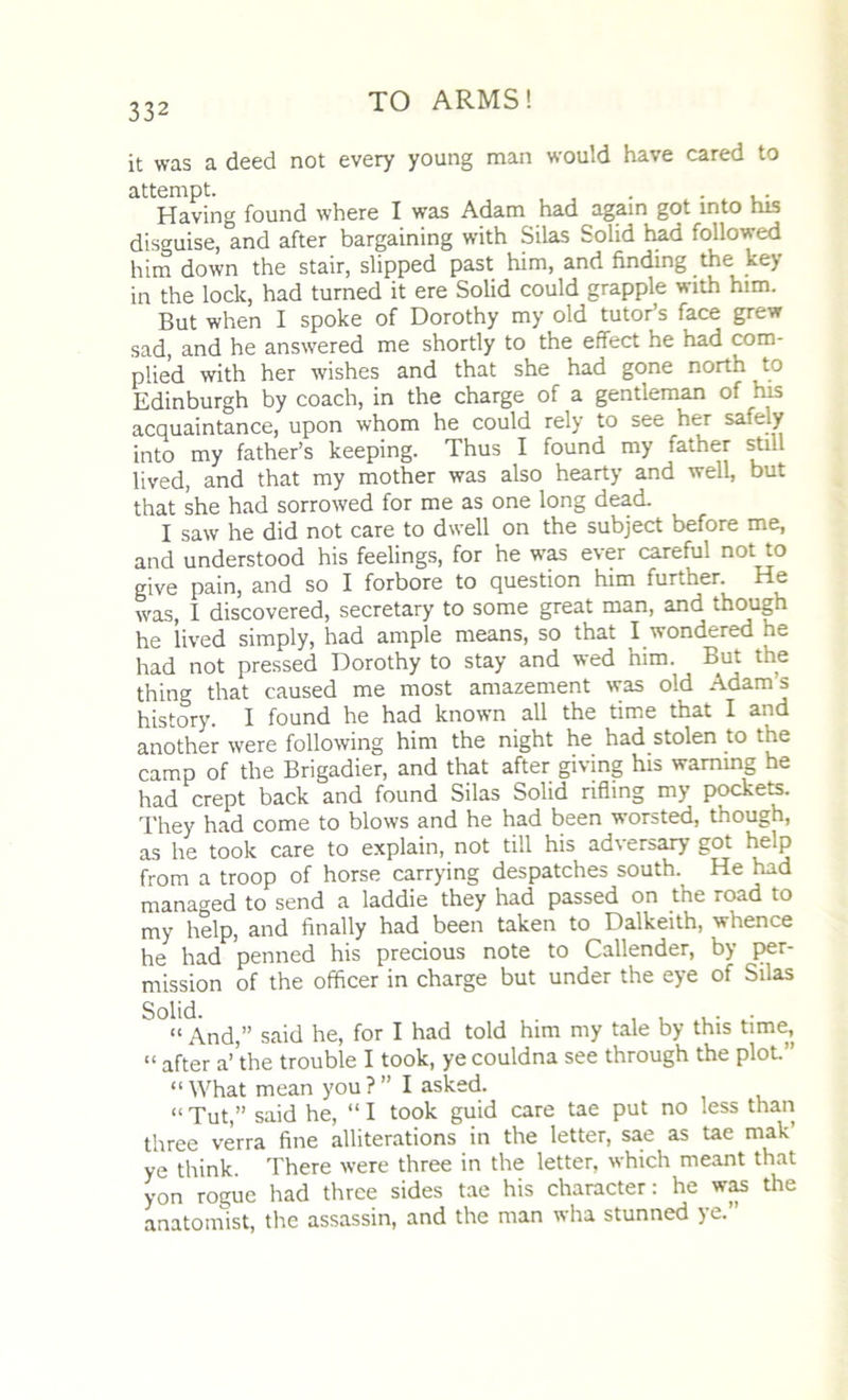 it was a deed not every young man would have cared to attempt. . , . Having found where I was Adam had again got into his disguise, and after bargaining with Silas Solid had followed him down the stair, slipped past him, and finding the key- in the lock, had turned it ere Solid could grapple with him. But when I spoke of Dorothy my old tutor’s face grew sad, and he answered me shortly to the effect he had com- plied with her wishes and that she had gone north to Edinburgh by coach, in the charge of a gentleman of his acquaintance, upon whom he could rely to see her safely into my father’s keeping. Thus I found my father still lived, and that my mother was also hearty and well, but that she had sorrowed for me as one long dead. I saw he did not care to dwell on the subject before me, and understood his feelings, for he was ever careful not to give pain, and so I forbore to question him further. He was, I discovered, secretary to some great man, and though he lived simply, had ample means, so that I wondered he had not pressed Dorothy to stay and wed him. But the thing that caused me most amazement was old Adam s history. I found he had known all the time that I and another were following him the night he had stolen to the camp of the Brigadier, and that after giving his warning he had crept back and found Silas Solid rifling my pockets. They had come to blows and he had been worsted, though, as he took care to explain, not till his adversary got help from a troop of horse carrying despatches south. He had managed to send a laddie they had passed on the road to my help, and finally had been taken to Dalkeith, whence he had penned his precious note to Callender, by per- mission of the officer in charge but under the eye of Silas “ And,” said he, for I had told him my tale by this time, “ after a’'the trouble I took, ye couldna see through the plot” “ What mean you ?” I asked. “ Tut,” said he, “ I took guid care tae put no less than three verra fine alliterations in the letter, sae as tae mak ye think. There were three in the letter, which meant that yon rogue had three sides tae his character: he was the anatomist, the assassin, and the man wha stunned ye.”