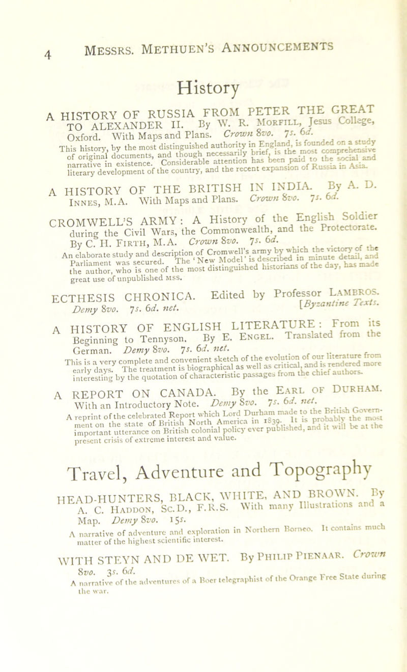 History HISTORY OF RUSSIA FROM PETER THE GREAT TO ALEXANDER II. By W. R. Morfill, Jesus College, Oxford. With Maps and Plans. Crown 8vo. •js.bd. literary development of the country, and the recent expansion of Russia in A A HISTORY OF THE BRITISH Innes, M.A. With Maps and Plans. IN INDIA. By A. D. Crown fSz'o. 7 s- 6rf. CROMWELL’S ARMY : A History of the English So.dier during the Civil Wars, the Commonwealth, and the Protectorate. Bv C. H. Firth, M.A. Crown 8vo. 7s. 6d. ... An elaborate study and description of £d tPhaer a“, X r.on^f the'mo^dltinguished historians of the day. has made great use of unpublished Riss. ECTHESIS CHRONICA. Edited by Demy 8vo, 7s- 6a, net. L J A HISTORY OF ENGLISH LITERATURE : From its Beginning to Tennyson. By E. Engel. Translated rorn e German. Demy 8vo. 7s■ ^d. net. interesting by the quotation of characteristic passages from the chief authors. A REPORT ON CANADA. By the Earl of Durham. With an Introductory Note. Demy Svo. 7s. 6d. net. A reprint of the celebrated Report which Lord Durham made to iinportant^teramte^iCBrhUh^cohinia^pdit^ev’cr Polished, and i, will be at the present crisis of extreme interest and value. Travel, Adventure and Topography HEAD-HUNTERS, BLACK, WHITE, AND BROWN. By A. C. IIaddon, Sc. D., F.R.S. With many Illustrations and a Map. Demy Svo. 15J. A narrative of adventure anti exploration in Northern Borneo. It contains much matter of the highest scientific interest. WITH STEYN AND DE WET. By Philip Pienaar. Crown A narrative^'he adventures of a Boer telegraphist of the Orange Free State during the war.