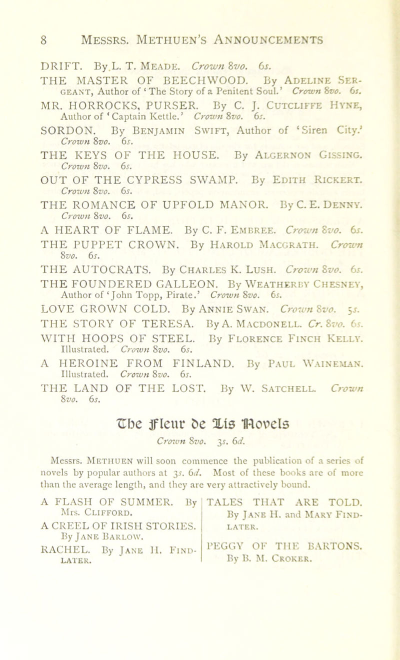 DRIFT. By L. T. Meade. Crown 8vo. 6s. THE MASTER OF BEECHWOOD. By Adeline Ser- geant, Author of ‘ The Story of a Penitent Soul.’ Crown 8vo. 6s. MR. HORROCKS, PURSER. By C. J. Cutcliffe Hyne, Author of 4 Captain Kettle. ’ Crown 8vo. 6s. SORDON. By Benjamin Swift, Author of ‘Siren City.’ Crown 8vo. 6s. THE KEYS OF THE HOUSE. By Algernon Gissing. Crown 8vo. 6s. OUT OF THE CYPRESS SWAMP. By Edith Rickert. Crown Svo. 6s. THE ROMANCE OF UPFOLD MANOR. By C. E. Denny. Crown 8vo. 6s. A HEART OF FLAME. By C. F. Embree. Crown Svo. 6s. THE PUPPET CROWN. By Harold Macgrath. Crown 8 vo. 6s. THE AUTOCRATS. By Charles K. Lush. Crown Svo. 6s. THE FOUNDERED GALLEON. By Weatherby Chesney, Author of ‘John Topp, Pirate.’ Crown Svo. 6s. LOVE GROWN COLD. By Annie Swan. Crown Svo. 5s. THE STORY OF TERESA. By A. Macdonell. Cr. Svo. 6s. WITH HOOPS OF STEEL. By Florence Finch Kelly. Illustrated. Crown Svo. 6s. A HEROINE FROM FINLAND. By Paul Waineman. Illustrated. Crown Svo. 6s. THE LAND OF THE LOST. By W. Satchell. Crown Svo. 6s. Ube ifleur be Xis IRovels Crown Svo. 3s. 6d. Messrs. Methuen will soon commence the publication of a series of novels by popular authors at 3r. 6d. Most of these books are of more than the average length, and they are very attractively bound. A FLASH OF SUMMER. By Mrs. Clifford. A CREEL OF IRISH STORIES. By Jane Barlow. RACHEL. By Jane II. Find- later. TALES THAT ARE TOLD. By Jane H. and Mary Find- later. PEGGY OF THE BARTONS. By B. M. Croker.