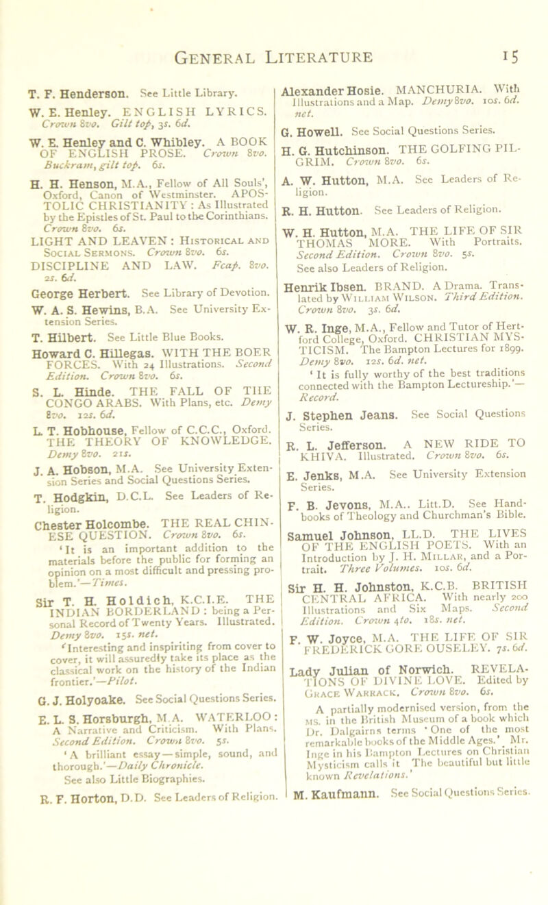 T. F. Henderson. See Little Library. W. E. Henley. ENGLISH LYRICS. Crown &vo. Gilt top, 31. 6d. W. E. Henley and C. Whibley. A BOOK OF ENGLISH PROSE. Crown 8vo. Buckram, gilt top. 6s. Alexander Hosie. MANCHURIA. With Illustrations and a Map. DemyQvo. lor. 6d. net. G. Howell. See Social Questions Series. H. G. Hutchinson. THE GOLFING PIL- GRIM. Crown 8vo. 6s. H. H. Henson, M.A., Fellow of All Souls’, Oxford, Canon of Westminster. APOS- TOLIC CHRISTIANITY : As Illustrated by the Epistles of St. Paul to the Corinthians. Crown 8vo. 6s. LIGHT AND LEAVEN : Historical and Social Sermons. Crown 8vo. 6s. DISCIPLINE AND LAW. Fcap. 8vo. 2S. 6d. George Herbert. See Library of Devotion. W. A. S. Hewins, B.A. See University Ex- tension Series. T. Hilbert. See Little Blue Books. Howard C. Hillegas. with THE BOER FORCES. With 24 Illustrations. Second Edition. Crown 8 vo. 6s. S. L. Hinde. THE FALL OF THE CONGO ARABS. With Plans, etc. Demy 8 vo. 12s. 6d. L. T. Hobhouse, Fellow of C.C.C., Oxford. THE THEORY OF KNOWLEDGE. Demy 8vo. 21 s. J. A. Hobson, M.A. See University Exten- ’ sion Series and Social Questions Series. T. Hodgkin, D.C.L. See Leaders of Re- ligion. Chester Holcombe. THE REAL CHIN- ESE QUESTION. Crcnun 8vo. 6s. ‘It is an important addition to the materials before the public for forming an opinion on a most difficult and pressing pro- blem.’— Times. Sir T. H. Holdich, K.C.I.E. THE INDIAN BORDERLAND: being a Per- sonal Record of Twenty Years. Illustrated. Demy 8vo. 15s. net. “'Interesting and inspiriting from cover to cover, it will assuredly take its place as the classical work on the history of the Indian frontier.’—Pilot. G. J. Holyoake. See Social Questions Series. E. L. S. Horsburgh, M.A. WATERLOO : A Narrative and Criticism. With Plans. Second Edition. Crown 8vo. 5J- ‘A brilliant essay — simple, sound, and thorough.’—Daily Chronicle. See also Little Biographies. R. F. Horton, D. D. Sec Leaders of Religion. A. W. Hutton, M.A. See Leaders of Re- ligion. R. H. Hutton. See Leaders of Religion. W. H. Hutton, M.A. THE LIFE OF SIR THOMAS MORE. With Portraits. Second Edition. Crown 8vo. 5.5. See also Leaders of Religion. Henrik Ibsen. BRAND. A Drama. Trans- lated by William Wilson. Third Edition. Croivn 8vo. 3s. 6d. W. R. Inge, M.A., Fellow and Tutor of Hert- ford College, Oxford. CHRISTIAN M\S* TICISM. The Bampton Lectures for 1899. Demy 8vo. 12s. 6d. net. ‘ It is fully worthy of the best traditions connected with the Bampton Lectureship.’— Record. J. Stephen Jeans. See Social Questions Series. R. L. Jefferson. A NEW RIDE TO KHIVA. Illustrated. Crown 8vo. 6s. E. Jenks, M.A. See University Extension Series. F. B. Jevons, M.A.. Litt.D. See Hand- books of Theology and Churchman’s Bible. Samuel Johnson, LL.D. THE LIVES OF THE ENGLISH POETS. With an Introduction by J. H. Millar, and a Por- trait. Three Volumes. 10s. 6d. Sir H. H. Johnston, K.C.B. BRITISH CENTRAL AFRICA. With nearly 200 Illustrations and Six Maps. Second Edition. Crcnun a,to. i8r. net. F W. Joyce, M.A. THE LIFE OF SIR FREDERICK GORE OUSELEY. ys. bd. Lady Julian of Norwich. REVELA- TIONS OF DIVINE LOVE. Edited by Grace Warrack. Crcnun 8vo. 6s. A partially modernised version, from the ms. in the British Museum of a book which Dr. Dalgairns terms One of the most remarkable books of the Middle Ages.’ _ Mr. Inge in his Bampton Lectures on Christian Mysticism calls it The beautiful but little known Revelations.' \ M.Kaufmann. See Social Questions Series.