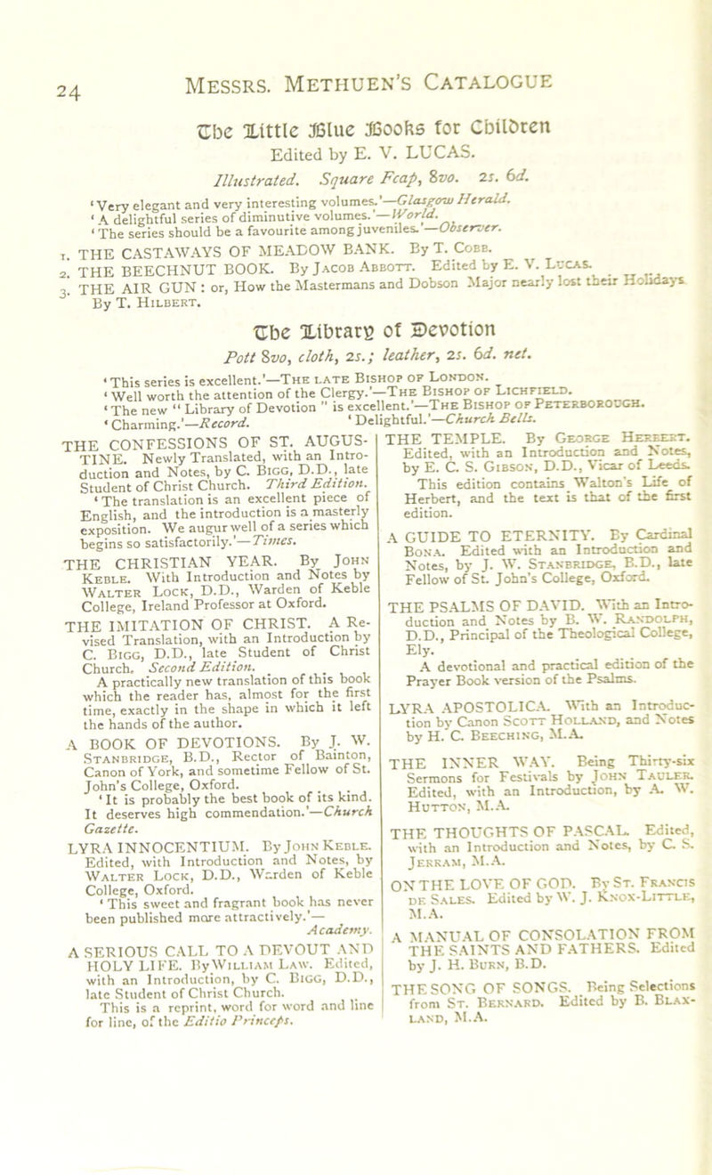Zhc Xittle JBlue Boohs for Cbil&ren Edited by E. V. LUCAS. Illustrated. Square Fcap, Sva. 2s. bd. ‘ Very elegant and very interesting volumes.'—Glasgow Herald. « A delightful series of diminutive volumes. World.^^ « The series should be a favourite among juveniles. Observer. 1. THE CASTAWAYS OF MEADOW BANK. By T. Coee. 2. THE BEECHNUT BOOK. By Jacob Abbott. Edited by E. V. Lucas. THE AIR GUN : or, How the Mastermans and Dobson Major nearly lost their Holidays By T. Hilbert. tlbe XtbtatB of devotion Pott 8vo, cloth, 2s.; leather, 2s. bd. net. ‘This series is excellent.’—The late Bishop of London. ‘Well worth the attention of the Clergy.’—-The Bishop of Lichfield. ‘ The new “ Library of Devotion ” is excellent. —The Bishop op Peterborough. • Charming.’—Record. ‘ Delightful.’—Church Bells. THE CONFESSIONS OF ST. AUGUS- TINE. Newly Translated, with an Intro- duction and Notes, by C. Bigg, D.D., late Student of Christ Church. Third Edition. ‘ The translation is an excellent piece of English, and the introduction is a masterly exposition. We augur well of a series which begins so satisfactorily.’—Times. THE CHRISTIAN YEAR. By John Keble. With Introduction and Notes by Walter Lock, D.D., Warden of Keble College, Ireland Professor at Oxford. TPIE IMITATION OF CHRIST. A Re- vised Translation, with an Introduction by C. Bigg, D.D., late Student of Christ Church. Second Edition. _ ... A practically new translation of this book which the reader has, almost for the first time, exactly in the shape in which it left the hands of the author. A BOOK OF DEVOTIONS. By J. W. Stanbridge, B.D., Rector of Bainton, Canon of York, and sometime Fellow of St. John’s College, Oxford. 4 It is probably the best book of its kind. It deserves high commendation.’—Church Gazette. LYRA INNOCENTIUM. ByJoHN Keble. Edited, with Introduction and Notes, by Walter Lock, D.D., Warden of Keble College, Oxford. ‘ This sweet and fragrant book has never been published more attractively.’— Academy. I A SERIOUS CALL TO A DEVOUT AND HOLY LIFE. ByWiLLiAM Law. Edited, with an Introduction, by C. Bigg, D.D., late Student of Christ Church. This is a reprint, word for word and line for line, of the Editio Princess. THE TEMPLE. By George Hereeet. Edited, with an Introduction and Notes, by E. C. S. Gibson, D.D., Vicar of Leeds. This edition contains Walton’s Life of Herbert, and the text is that of the first edition. A GUIDE TO ETERNITY. By Cardinal Bona. Edited with an Introduction and Notes, by J. W. Stanbridge, B.D., late Fellow of St. John's College, Oxford. THE PSALMS OF DAVID, with an Intro- duction and Notes by B. W. Randolph, D.D., Principal of the Theological College, Ely. A devotional and practical edition of the Prayer Book version of the Psalms. LYRA APOSTOLICA. With an Introduc- tion by Canon Scott Holland, and Notes by H. C. Beeching, M.A. THE INNER WAY. Being Thirty-six Sermons for Festivals by John Taulek. Edited, with an Introduction, by A. W. Hutton, M.A. THE THOUGHTS OF PASCAL. Edited, with an Introduction and Notes, by C. S. Jerk am, M.A. ON THE LOVE OF GOP. By St. Francis de Sales. Edited by W. J. Knox-Little, M.A. A MANUAL OF CONSOLATION FROM THE SAINTS AND FATHERS. Edited by J. H. Burn, B.D. THE SONG OF SONGS. Being Selections from St. Bernard. Edited by B. Blax- land, M.A.