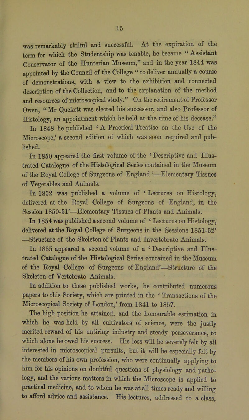 was remarkably skilful and successful. At the expiration of the term for which the Studentship was tenable, he became “ Assistant Conservator of the Hunterian Museum,” and in the year 1844 was appointed by the Council of the College “ to deliver annually a course of demonstrations, with a view to the exhibition and connected description of the Collection, and to the explanation of the method and resources of microscopical study.” On the retirement of Professor Owen, “Mr Quekett was elected his successor, and also Professor of Histology, an appointment which he held at the time of his decease.” In 1848 he published ‘ A Practical Treatise on the Use of the Microscope,’ a second edition of which was soon required and pub- lished. In 1850 appeared the first volume of the * Descriptive and Illus- trated Catalogue of the Histological Series contained in the Museum of the Royal College of Surgeons of England ’—Elementary Tissues of Vegetables and Animals. In 1852 was published a volume of ‘ Lectures on Histology, delivered at the Royal College of Surgeons of England, in the Session 1850-51’—Elementary Tissues of Plants and Animals. In 1854 was published a second volume of ‘ Lectures on Histology, delivered at the Royal College of Surgeons in the Sessions 1851-52’ —Structure of the Skeleton of Plants and Invertebrate Animals. In 1855 appeared a second volume of a ‘ Descriptive and Illus- trated Catalogue of the Histological Series contained in the Museum of the Royal College of Surgeons of England’—Structure of the Skeleton of Vertebrate Animals. In addition to these published works, he contributed numerous papers to this Society, which are printed in the ‘ Transactions of the Microscopical Society of London,’ from 1841 to 1857. The high position he attained, and the honourable estimation in which he was held by all cultivators of science, were the justly merited reward of his untiring industry and steady perseverance, to which alone he owed his success. His loss will be severely felt by all interested in microscopical pursuits, but it will be especially felt by the members of his own profession, who were continually applying to him for his opinions on doubtful questions of physiology and patho- logy, and the various matters in which the Microscope is applied to practical medicine, and to whom he was at all times ready and willing to afford advice and assistance. His lectures, addressed to a class.