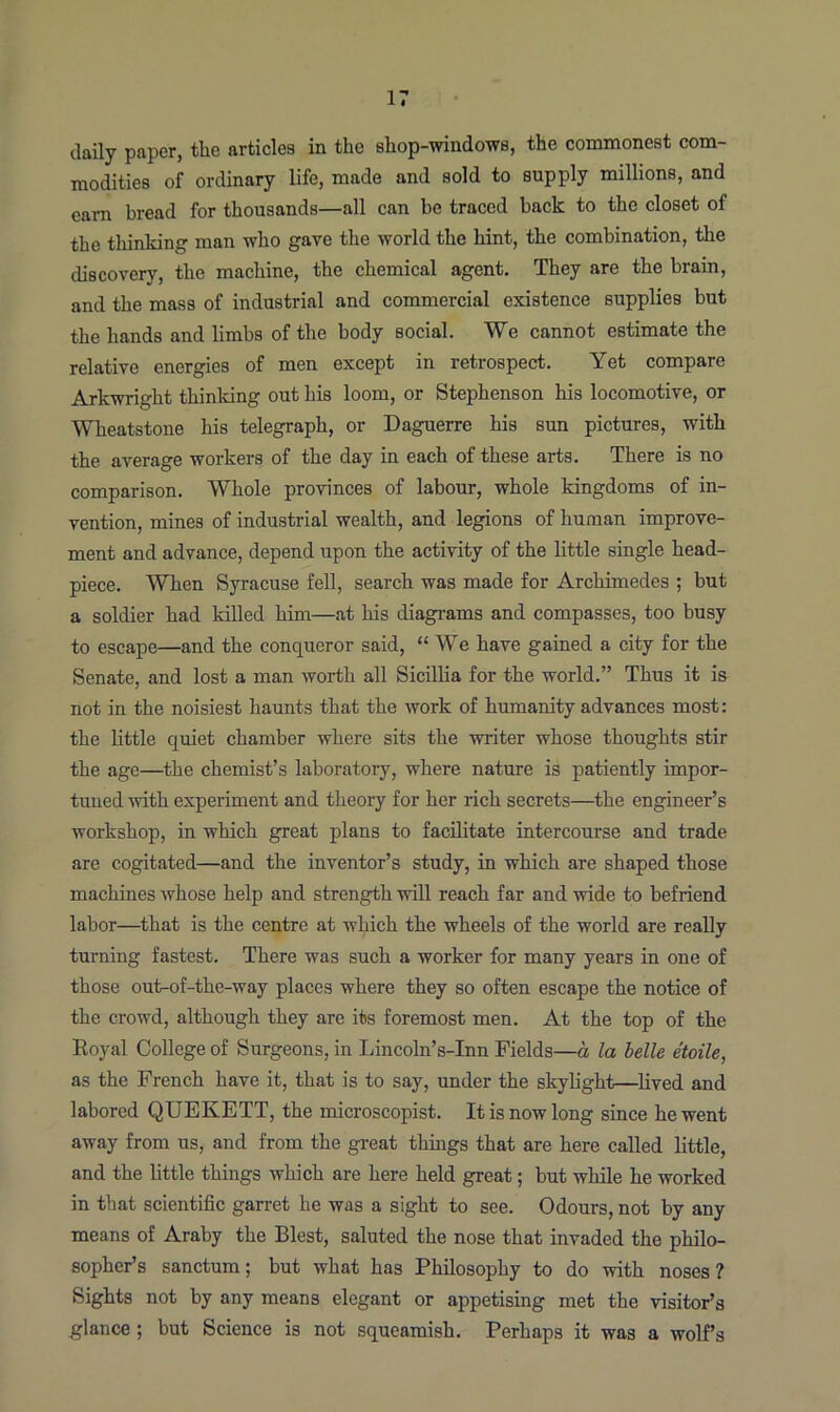 daily paper, the articles in the shop-windows, the commonest com- modities of ordinary life, made and sold to supply millions, and earn bread for thousands—all can be traced hack to the closet of the thinking man who gave the world the hint, the combination, the discovery, the machine, the chemical agent. They are the brain, and the mass of industrial and commercial existence supplies but the hands and limbs of the body social. We cannot estimate the relative energies of men except in retrospect. Yet compare Arkwright thinking out his loom, or Stephenson his locomotive, or Wheatstone his telegraph, or Daguerre his sun pictures, with the average workers of the day in each of these arts. There is no comparison. Whole provinces of labour, whole kingdoms of in- vention, mines of industrial wealth, and legions of human improve- ment and advance, depend upon the activity of the little single head- piece. When Syracuse fell, search was made for Archimedes ; but a soldier had lulled him—at his diagrams and compasses, too busy to escape—and the conqueror said, “ We have gained a city for the Senate, and lost a man worth all Sicillia for the world.” Thus it is not in the noisiest haunts that the work of humanity advances most: the little quiet chamber where sits the writer whose thoughts stir the age—the chemist’s laboratory, where nature is patiently impor- tuned with experiment and theory for her rich secrets—the engineer’s workshop, in which great plans to facilitate intercourse and trade are cogitated—and the inventor’s study, in which are shaped those machines whose help and strength will reach far and wide to befriend labor—that is the centre at which the wheels of the world are really turning fastest. There was such a worker for many years in one of those ourtof-the-way places where they so often escape the notice of the crowd, although they are its foremost men. At the top of the Royal College of Surgeons, in Lincoln’s-Inn Fields—a la belle etoile, as the French have it, that is to say, under the skylight—lived and labored QUEKETT, the microscopist. It is now long since he went away from us, and from the great things that are here called little, and the little things which are here held great; but while he worked in that scientific garret he was a sight to see. Odours, not by any means of Araby the Blest, saluted the nose that invaded the philo- sopher’s sanctum; but what has Philosophy to do with noses ? Sights not by any means elegant or appetising met the visitor’s glance ; but Science is not squeamish. Perhaps it was a wolf’s