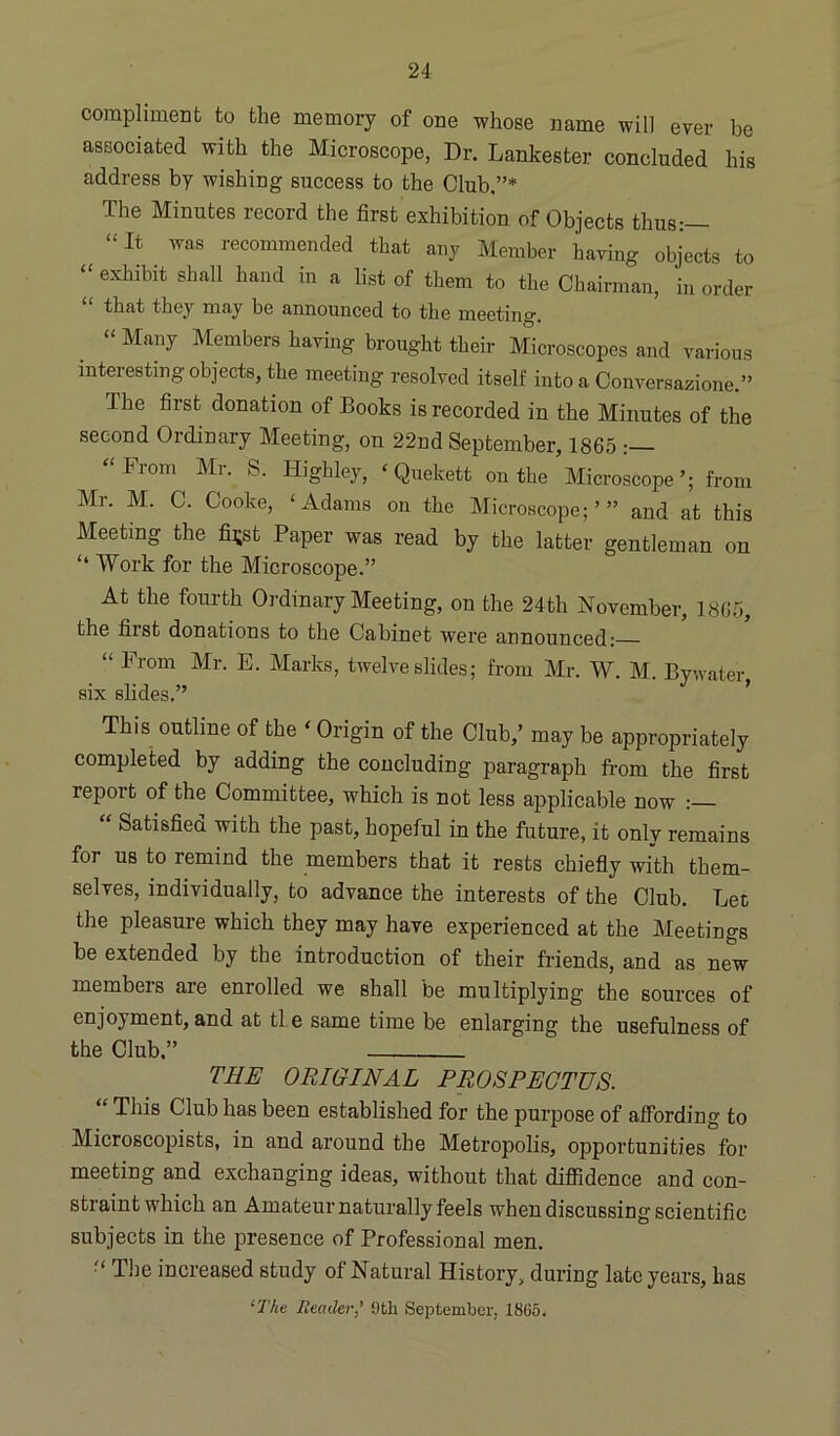 compliment to the memory of one whose name will ever be associated with the Microscope, Dr. Lankester concluded his address by wishing success to the Club.”* The Minutes record the first exhibition of Objects thus:— “It was recommended that any Member having objects to “ exhibit shall hand in a list of them to the Chairman, in order “ that they may be announced to the meeting. “ Many Members having brought their Microscopes and various interesting objects, the meeting resolved itself into a Conversazione.” The first donation of Books is recorded in the Minutes of the second Ordinary Meeting, on 22nd September, 1865 “ From Mr. S. Highley, ‘ Quekett on the Microscope from Mr. M. C. Cooke, ‘Adams on the Microscope;’” and at this Meeting the fi^st Paper was read by the latter gentleman on “ Work for the Microscope.” At the fourth Ordinary Meeting, on the 24th November, 1865, the fiist donations to the Cabinet were announced: “ From Mr- E- Marks, twelve slides; from Mr. W. M. Bywater, six slides.” This outline of the ‘ Origin of the Club,’ may be appropriately completed by adding the concluding paragraph from the first report of the Committee, which is not less applicable now :— “ Satisfied with the past, hopeful in the future, it only remains for us to remind the members that it rests chiefly with them- selves, individually, to advance the interests of the Club. Lee the pleasure which they may have experienced at the Meetings be extended by the introduction of their friends, and as new members are enrolled we shall be multiplying the sources of enjoyment, and at ti e same time be enlarging the usefulness of the Club,” THE ORIGINAL PROSPECTUS. “ This Club has been established for the purpose of affording to Microscopists, in and around the Metropolis, opportunities for meeting and exchanging ideas, without that diffidence and con- straint which an Amateur naturally feels when discussing scientific subjects in the presence of Professional men. The increased study of Natural History, during late years, has ‘The Reader' 9th September, 1865,