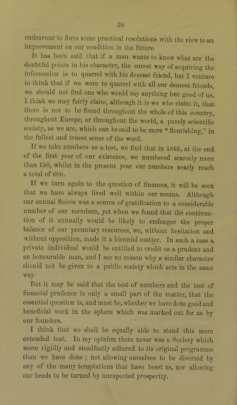 endeavour to form some practical resolutions with the view to an improvement on our condition in the future. It has been said that if a man wants to know what are the doubtful points in his character, the surest way of acquiring the information is to quarrel with his dearest friend, but I venture to think that if we were to quarrel with all our dearest friends we should not find one who would say anything but good of us. I think we may fairly claim, although it is we who claim it, that there is not to be found throughout the whole of this country, thioughout Euiope, or throughout the world, a purely scientific societj, as we aie, which can be said to be more “ flourishing,” in the fullest and truest sense of the word. If we take numbers as a test, we find that in 1866, at the end of the first year of our existence, we numbered scarcely more than 150, whilst in the present year our numbers nearly reach a total of 600. If we turn again to the question of finances, it will be seen that we have always lived well within our means. Although our annual Soiree was a source of gratification to a considerable number of our members, yet when we found that the continua- tion of it annually would be likely to endanger the proper balance of our pecuniary resources, we, without hesitation and without opposition, made it a biennial matter. In such a case a private individual would be entitled to credit as a prudent and an honourable man, and I see no reason why a similar character should not be given to a public society which acts in the same way. But it may be said that the test of numbers and the test of financial prudence is only a small part of the matter, that the essential question is, and must be, whether we have done good and beneficial work in the sphere which was marked out for us by our founders. I think that we shall be equally able to stand this more extended test. In my opinion there never was a Society which more rigidly and steadfastly adhered to its original programme than we have done ; not allowing ourselves to be diverted by any of the many temptations that have beset us, nor allowing our heads to be turned by unexpected prosperity.