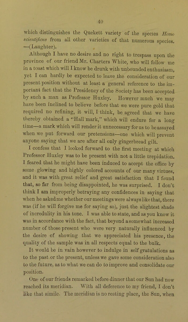 which distinguishes the Quekett variety of the species Homo scientijicus from all other varieties of that numerous species. —(Laughter). Although I have no desire and no right to trespass upon the province of our friend Mr. Charters White, who will follow me in a toast which will I know be drunk with unbounded enthusiasm, yet I can hardly be expected to leave the consideration of our present position without at least a general reference to the im- portant fact that the Presidency of the Society has been accepted by such a man as Professor Huxley. However much we may have been inclined to believe before that we were pure gold that required no refining, it will, I think, be agreed that we have thereby obtained a “Hall mark,” which will endure for a long time a mark which will render it unnecessary for us to be assayed when we put forward our pretensions—one which will prevent anyone saying that we are after all only gingerbread gilt. I confess that I looked forward to the first meeting at which Professor Huxley was to be present with not a little trepidation. I feared that he might have been induced to accept the office by some glowing and highly colored accounts of our many virtues, and it was with great relief and great satisfaction that I found that, so far from being disappointed, he was surprised. I don’t think I am improperly betraying any confidences in saying that when he askedme whether our meetings were always like that, there was (if he will forgive me for saying so), just the slightest shade of incredulity in his tone. I was able to state, and as you know it was in accordance with the fact, that beyond a somewhat increased number of those present who were very naturally influenced by the desire of showing that we appreciated his presence, the quality of the sample was in all respects equal to the bulk. It would be in vain however to indulge in self gratulations as to the past or the present, unless we gave some consideration also to the future, as to what we can do to improve and consolidate our position. One of our friends remarked before dinner that our Sun had now reached its meridian. With all deference to my friend, I don’t like that simile. The meridian is no resting place, the Sun, when