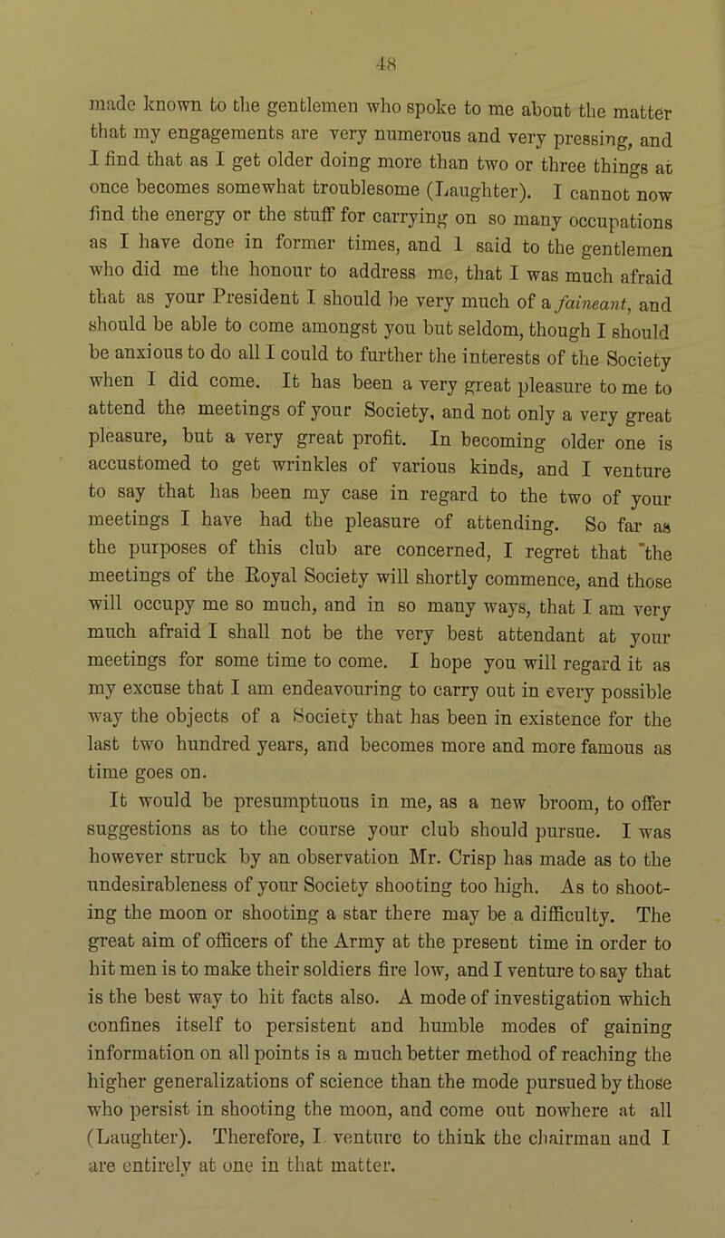 made known to the gentlemen who spoke to me about the matter that my engagements are very numerous and very pressing, and I find that as I get older doing more than two or three things at once becomes somewhat troublesome (Laughter). I cannot now find the eneigy 01 the stuff for carrying on so many occupations as I have done in former times, and 1 said to the gentlemen who did me the honour to address me, that I was much afraid that as your President I should be very much of a faineant, and should be able to come amongst you but seldom, though I should be anxious to do all I could to further the interests of the Society when I did come. It has been a very great pleasure to me to attend the meetings of your Society, and not only a very great pleasure, but a very great profit. In becoming older one is accustomed to get wrinkles of various kinds, and I venture to say that has been my case in regard to the two of your meetings I have had the pleasure of attending. So far as the purposes of this club are concerned, I regret that “the meetings of the Royal Society will shortly commence, and those will occupy me so much, and in so many ways, that I am very much afraid I shall not be the very best attendant at your meetings for some time to come. I hope you will regard it as my excuse that I am endeavouring to carry out in every possible way the objects of a Society that has been in existence for the last two hundred years, and becomes more and more famous as time goes on. It would be presumptuous in me, as a new broom, to offer suggestions as to the course your club should pursue. I was however struck by an observation Mr. Crisp has made as to the nndesirableness of your Society shooting too high. As to shoot- ing the moon or shooting a star there may be a difficulty. The great aim of officers of the Army at the present time in order to hit men is to make their soldiers fire low, and I venture to say that is the best way to hit facts also. A mode of investigation which confines itself to persistent and humble modes of gaining information on all points is a much better method of reaching the higher generalizations of science than the mode pursued by those who persist in shooting the moon, and come out nowhere at all (Laughter). Therefore, I venture to think the chairman and I are entirely at one in that matter.