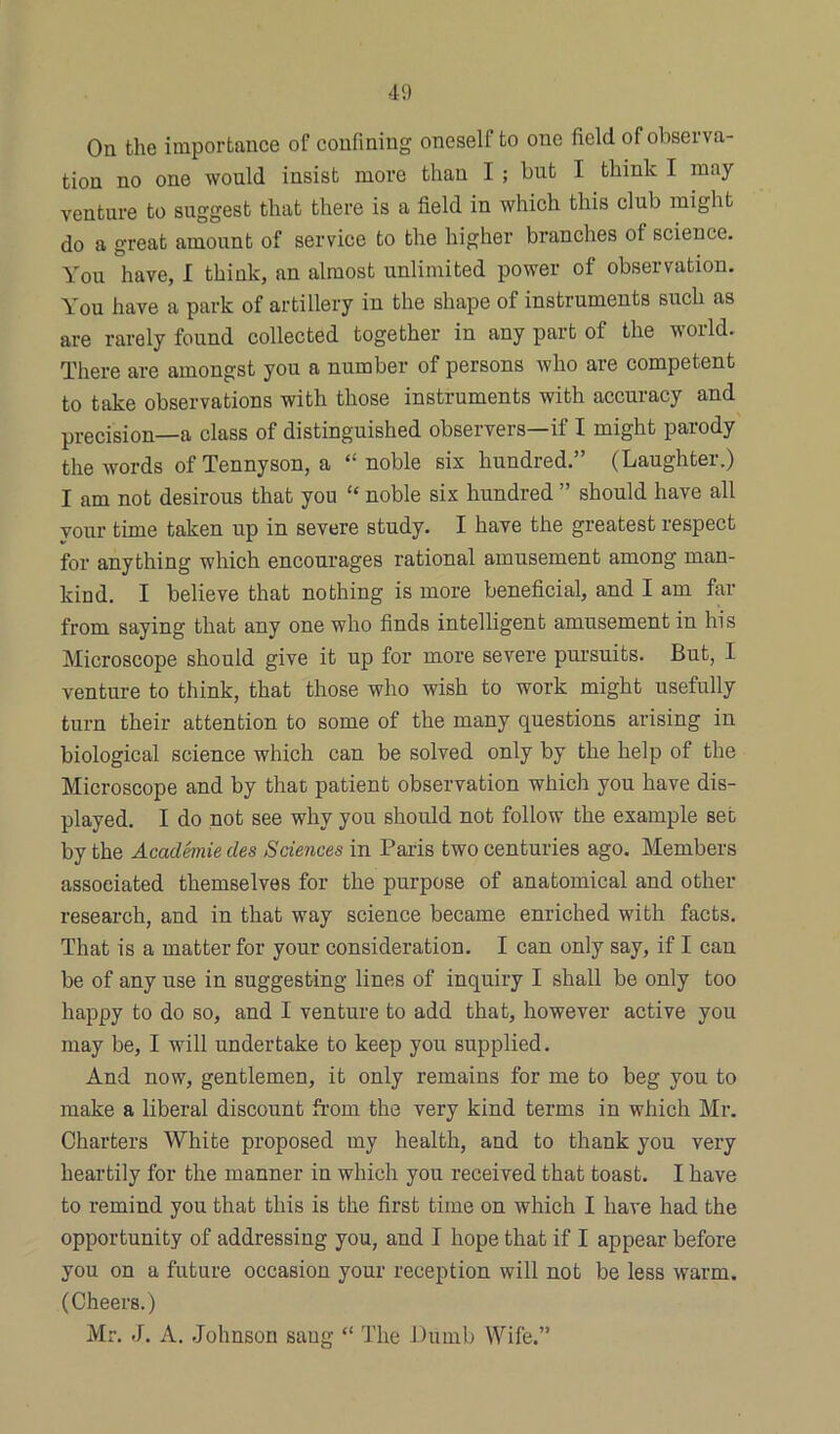 On the importance of confining oneself to one field of observa- tion no one would insist more than I ; but I think I may venture to suggest that there is a field in which this club might do a great amount of service to the higher branches of science. You have, I think, an almost unlimited power of observation. You have a park of artillery in the shape of instruments such as are rarely found collected together in any part of the world. There are amongst you a number of persons who are competent to take observations with those instruments with accuracy and precision—a class of distinguished observers—if I might parody the words of Tennyson, a “ noble six hundred.” (Laughter.) I am not desirous that yon “ noble six hundred ” should have all your time taken up in severe study. I have the greatest respect for anything which encourages rational amusement among man- kind. I believe that nothing is more beneficial, and I am far from saying that any one who finds intelligent amusement in his Microscope should give it up for more severe pursuits. But, I venture to think, that those who wish to work might usefully turn their attention to some of the many questions arising in biological science which can be solved only by the help of the Microscope and by that patient observation which you have dis- played. I do not see why you should not follow the example set by the Academic des Sciences in Paris two centuries ago. Members associated themselves for the purpose of anatomical and other research, and in that way science became enriched with facts. That is a matter for your consideration. I can only say, if I can be of any use in suggesting lines of inquiry I shall be only too happy to do so, and I venture to add that, however active you may be, I will undertake to keep you supplied. And now, gentlemen, it only remains for me to beg you to make a liberal discount from the very kind terms in which Mr. Charters White proposed my health, and to thank you very heartily for the manner in which you received that toast. I have to remind you that this is the first time on which I have had the opportunity of addressing you, and I hope that if I appear before you on a future occasion your reception will not be less warm. (Cheers.) Mr. J. A. Johnson sang “ The Dumb Wife.”