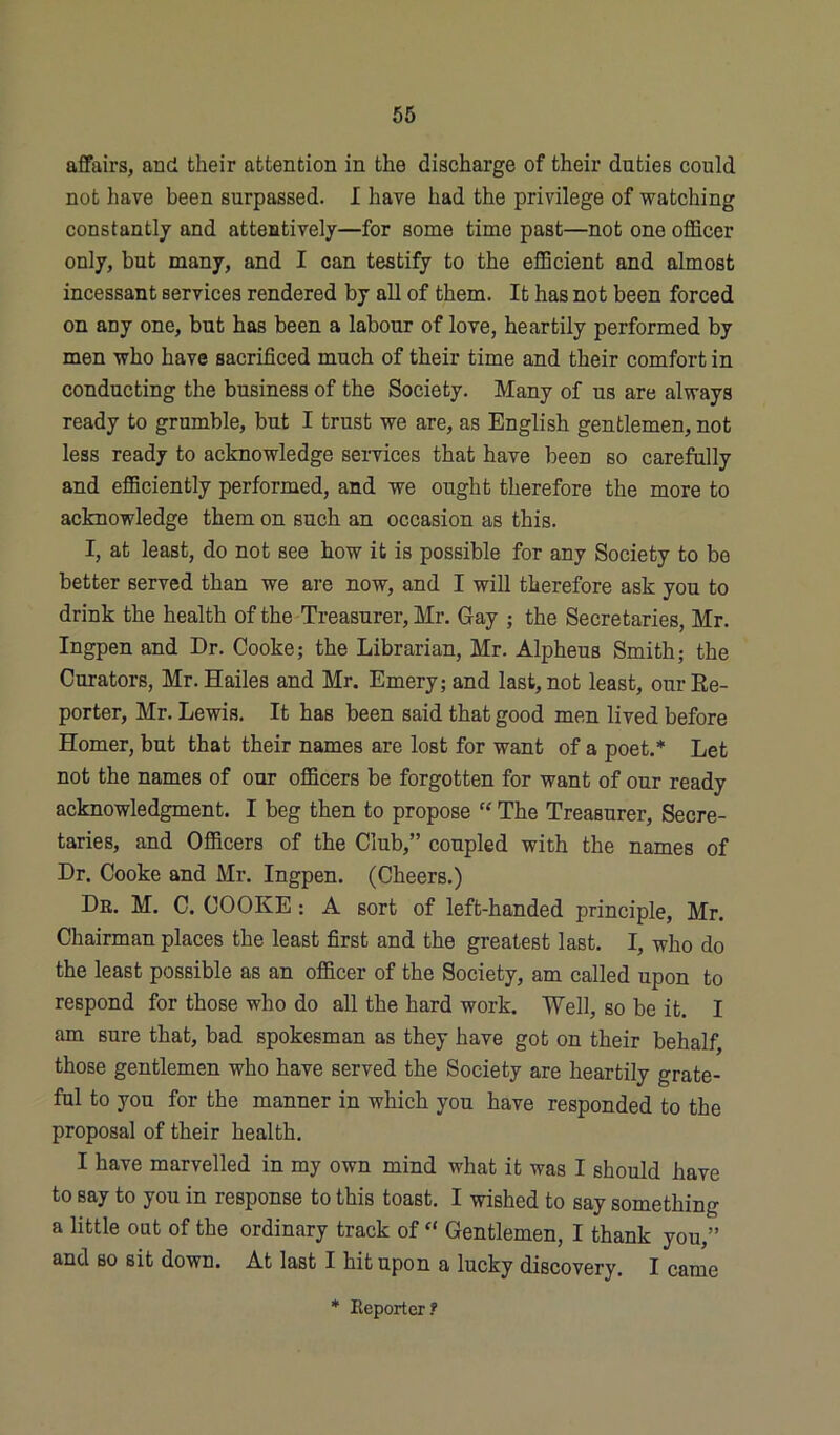 affairs, and their attention in the discharge of their duties could not have been surpassed. I have had the privilege of watching constantly and attentively—for some time past—not one officer only, but many, and I can testify to the efficient and almost incessant services rendered by all of them. It has not been forced on any one, but has been a labour of love, heartily performed by men who have sacrificed much of their time and their comfort in conducting the business of the Society. Many of us are always ready to grumble, but I trust we are, as English gentlemen, not less ready to acknowledge services that have been so carefully and efficiently performed, and we ought therefore the more to acknowledge them on such an occasion as this. I, at least, do not see how it is possible for any Society to be better served than we are now, and I will therefore ask you to drink the health of the Treasurer, Mr. Gay ; the Secretaries, Mr. Ingpen and Dr. Cooke; the Librarian, Mr. Alpheus Smith; the Curators, Mr. Hailes and Mr. Emery; and last, not least, our Re- porter, Mr. Lewis. It has been said that good men lived before Homer, but that their names are lost for want of a poet.* Let not the names of our officers be forgotten for want of our ready acknowledgment. I beg then to propose “ The Treasurer, Secre- taries, and Officers of the Club,” coupled with the names of Dr. Cooke and Mr. Ingpen. (Cheers.) Dr. M. C. COOKE: A sort of left-handed principle, Mr. Chairman places the least first and the greatest last. I, who do the least possible as an officer of the Society, am called upon to respond for those who do all the hard work. Well, so be it. I am sure that, bad spokesman as they have got on their behalf, those gentlemen who have served the Society are heartily grate- ful to you for the manner in which you have responded to the proposal of their health. I have marvelled in my own mind what it was I should have to say to you in response to this toast. I wished to say something a little out of the ordinary track of  Gentlemen, I thank you,” and bo sit down. At last I hit upon a lucky discovery. I came * Reporter?