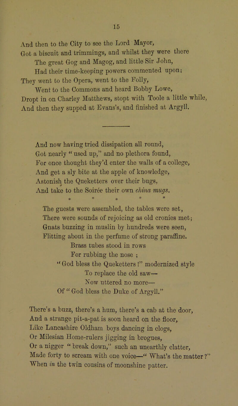 And then to the City to see the Lord Mayor, Got a biscuit and trimmings, and whilst they were there The great Gog and Magog, and little Sir John, Had their time-keeping powers commented upon; They went to the Opera, went to the Folly, Went to the Commons and heard Bobby Lowe, Dropt in on Charley Matthews, stopt with Toole a little while, And then they supped at Evans’s, and finished at Argyll. And now having tried dissipation all round, Got nearly “ used up,” and no plethora found, For once thought they’d enter the walls of a college, And get a sly bite at the apple of knowledge, Astonish the Queketters over their bugs, And take to the Soiree their own china mugs. * * * * * The guests were assembled, the tables were set, There were sounds of rejoicing as old cronies met; Gnats buzzing in muslin by hundreds were seen, Flitting about in the perfume of strong paraffine. Brass tubes stood in rows For rubbing the nose ; “ God bless the Queketters !” modernized style To replace the old saw— Now uttered no more— Of “ God bless the Duke of Argyll.” There’s a buzz, there’s a hum, there’s a cab at the door. And a strange pit-a-pat is soon heard on the floor. Like Lancashire Oldham boys dancing in clogs, Or Milesian Home-rulers jigging in brogues, Or a nigger “ break down,” such an unearthly clatter, Made forty to scream with one voice—“ What’s the matter ?” When in the twin cousins of moonshine patter.