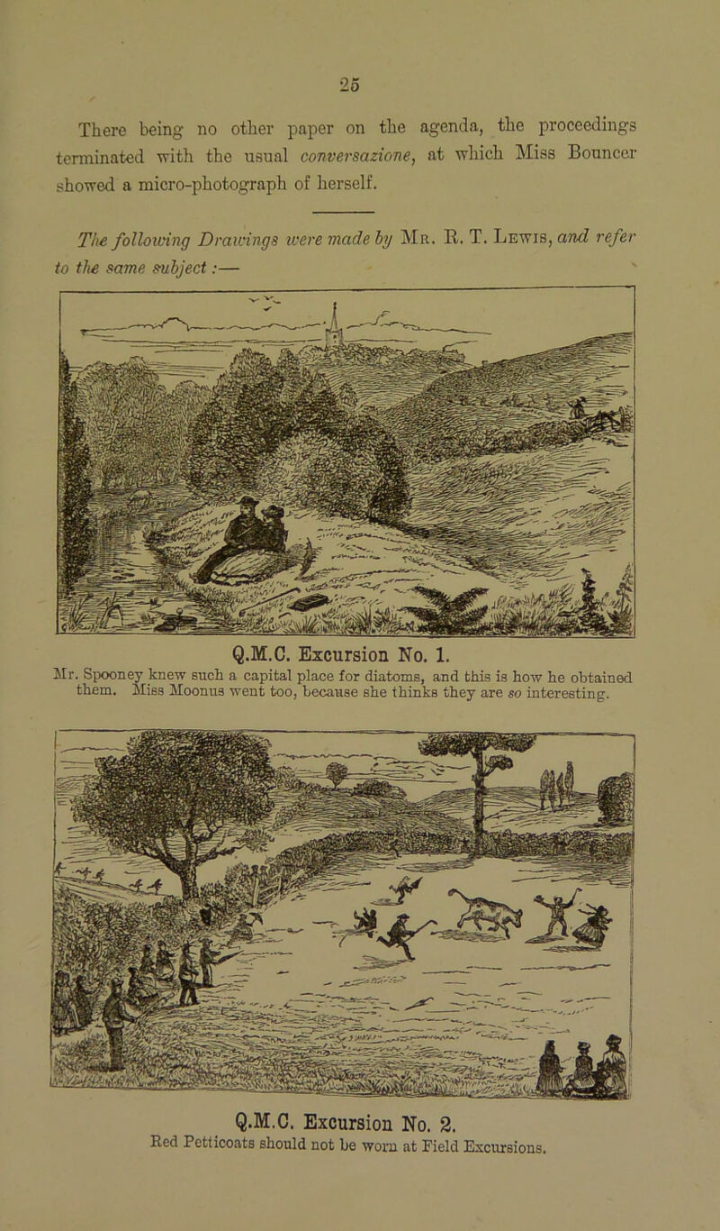 There being no other paper on the agenda, the proceedings terminated with the usual conversazione, at which Miss Bouncer showed a micro-photograph of herself. The following Drawings were made by Mr. R. T. Lewis, and refer to the same subject:— Q.M.C. Excursion No. 1. Mr. Spooney knew such a capital place for diatoms, and this is how he obtained them. Miss Moonua went too, because she thinks they are so interesting. Q.M.C. Excursion No. 2. Red Petticoats should not be worn at Field Excursions.