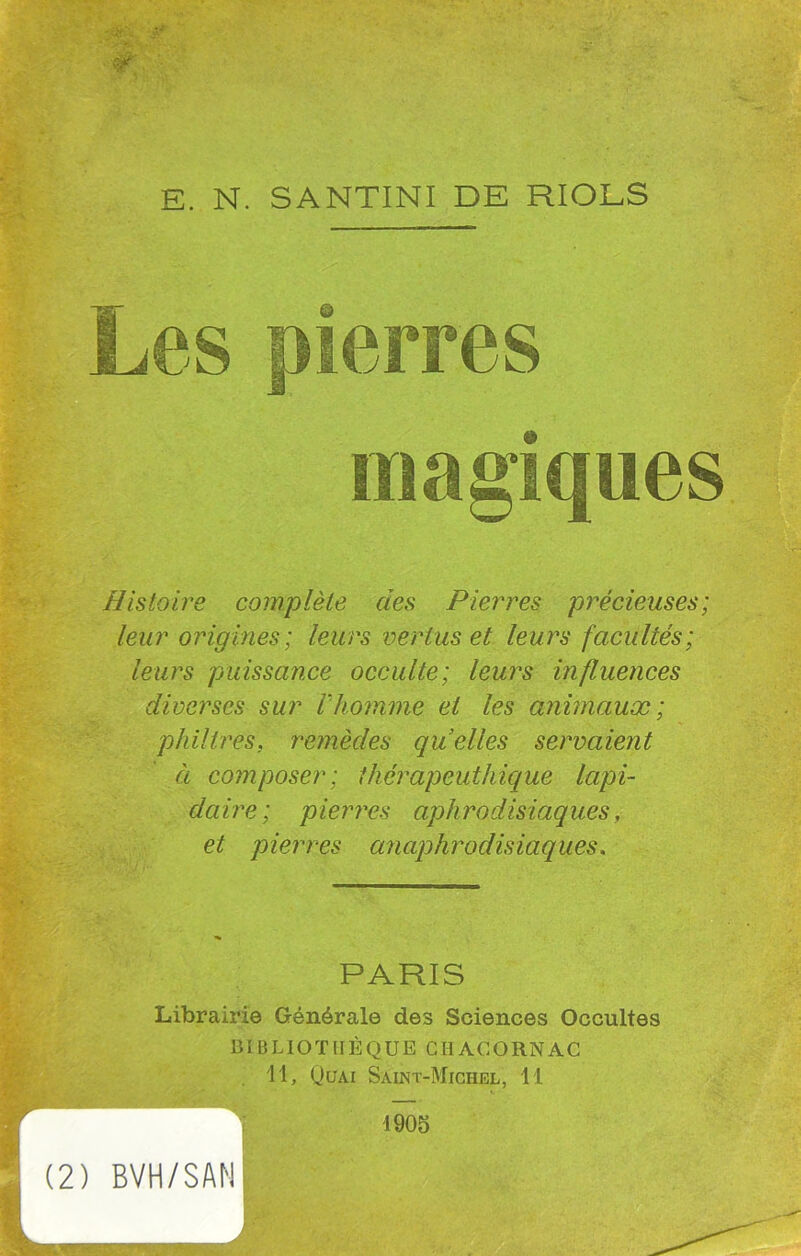 magiques Histoire complète des Pierres précieuses; leur origines; leurs vertus et leurs facultés; leurs puissance occulte; leurs influences diverses sur ihomme et les animaux; philtres. remèdes quelles servaient à composer; thérapeuthique lapi- daire; pierres aphrodisiaques, et pierres anaphrodisiaques. PARIS Librairie Générale des Sciences Occultes BIBLIOTHÈQUE CHACORNAC 11, Quai Saint-Michel, I l r v (2) BVH/SAN 1905