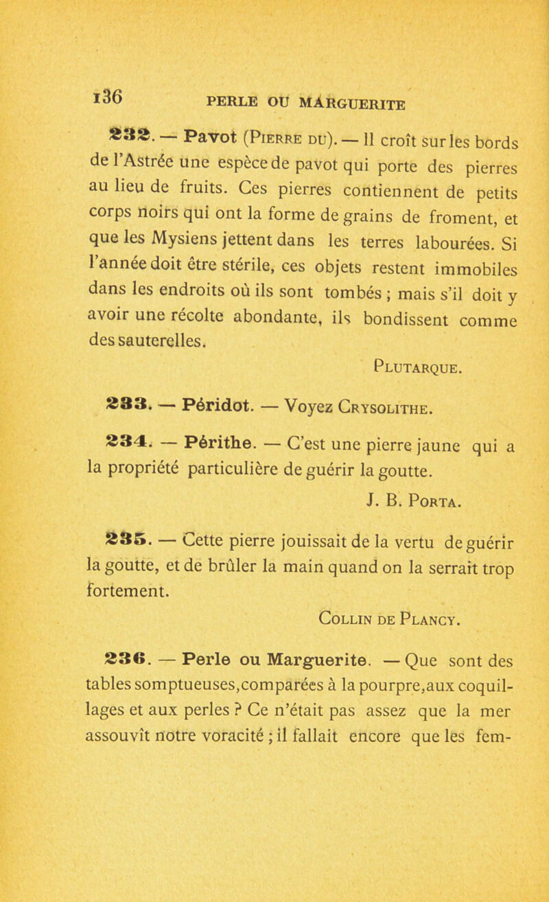 833. — Pavot (Pierre du). — 11 croît sur les bords de l’Astrée une espèce de pavot qui porte des pierres au lieu de fruits. Ces pierres contiennent de petits corps noirs qui ont la forme de grains de froment, et que les Mysiens jettent dans les terres labourées. Si l’année doit être stérile, ces objets restent immobiles dans les endroits où ils sont tombés ; mais s’il doit y avoir une récolte abondante, ils bondissent comme des sauterelles. Plutarque. 333. — Péridot. — Voyez Crysolithe. 234. — Périthe. — C’est une pierre jaune qui a la propriété particulière de guérir la goutte. J. B. Porta. 235. — Cette pierre jouissait de la vertu de guérir la goutte, et de brûler la main quand on la serrait trop fortement. Collin de Plancy. 336. — Perle ou Marguerite. —Que sont des tables somptueuses,comparées à la pourpre,aux coquil- lages et aux perles ? Ce n’était pas assez que la mer assouvît notre voracité ; il fallait encore que les fem-
