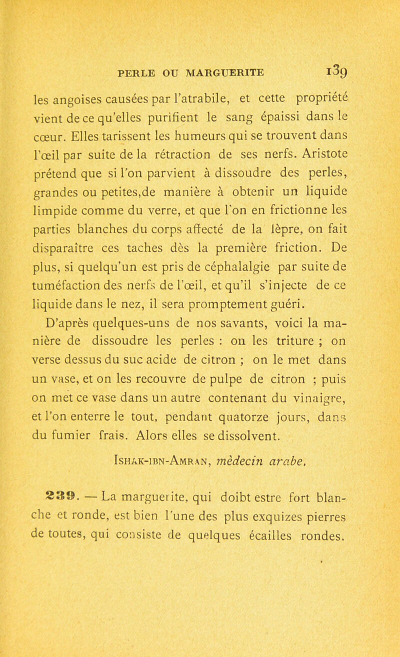 les angoises causées par l’atrabile, et cette propriété vient de ce qu’elles purifient le sang épaissi dans le cœur. Elles tarissent les humeurs qui se trouvent dans l’œil par suite de la rétraction de ses nerfs. Aristote prétend que si l'on parvient à dissoudre des perles, grandes ou petites,de manière à obtenir un liquide limpide comme du verre, et que l’on en frictionne les parties blanches du corps affecté de la lèpre, on fait disparaître ces taches dès la première friction. De plus, si quelqu’un est pris de céphalalgie par suite de tuméfaction des nerfs de l’œil, et qu’il s’injecte de ce liquide dans le nez, il sera promptement guéri. D’après quelques-uns de nos savants, voici la ma- nière de dissoudre les perles : on les triture ; on verse dessus du suc acide de citron ; on le met dans un vase, et on les recouvre de pulpe de citron ; puis on met ce vase dans un autre contenant du vinaigre, et l’on enterre le tout, pendant quatorze jours, dans du fumier frais. Alors elles se dissolvent. Ishâk-ibn-Amran, médecin arabe. 23©.—La marguerite, qui doibt estre fort blan- che et ronde, est bien l’une des plus exquizes pierres de toutes, qui consiste de quelques écailles rondes.