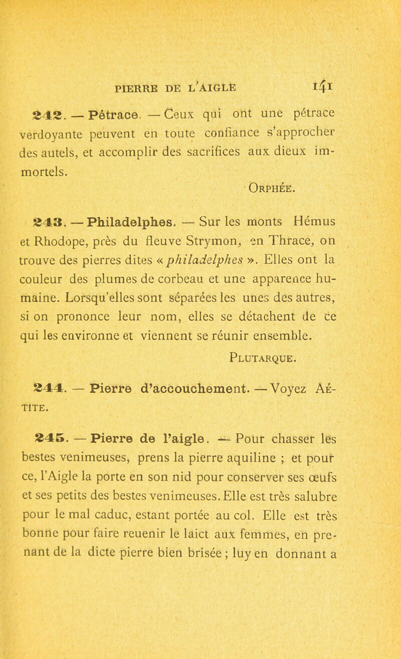 PIERRE DE L’AIGLE 4* 242. — Pétrace. — Ceux qui ont une pétrace verdoyante peuvent en toute confiance s’approcher des autels, et accomplir des sacrifices aux dieux im- mortels. Orphée. 243. —Philadelphes. — Sur les monts Hémus et Rhodope, près du fleuve Strymon, en Thrace, on trouve des pierres dites « philadelphes ». Elles ont la couleur des plumes de corbeau et une apparence hu- maine. Lorsqu’elles sont séparées les unes des autres, si on prononce leur nom, elles se détachent de ce qui les environne et viennent se réunir ensemble. Plutarque. 344. — Pierre d’accouchement. —Voyez Aé- TITE. 345. —Pierre de l’aigle. —Pour chasser les bestes venimeuses, prens la pierre aquiline ; et pour ce, l’Aigle la porte en son nid pour conserver ses œufs et ses petits des bestes venimeuses. Elle est très salubre pour le mal caduc, estant portée au col. Elle est très bonne pour faire reuenir le laict aux femmes, en pre- nant de la dicte pierre bien brisée ; luy en donnant a
