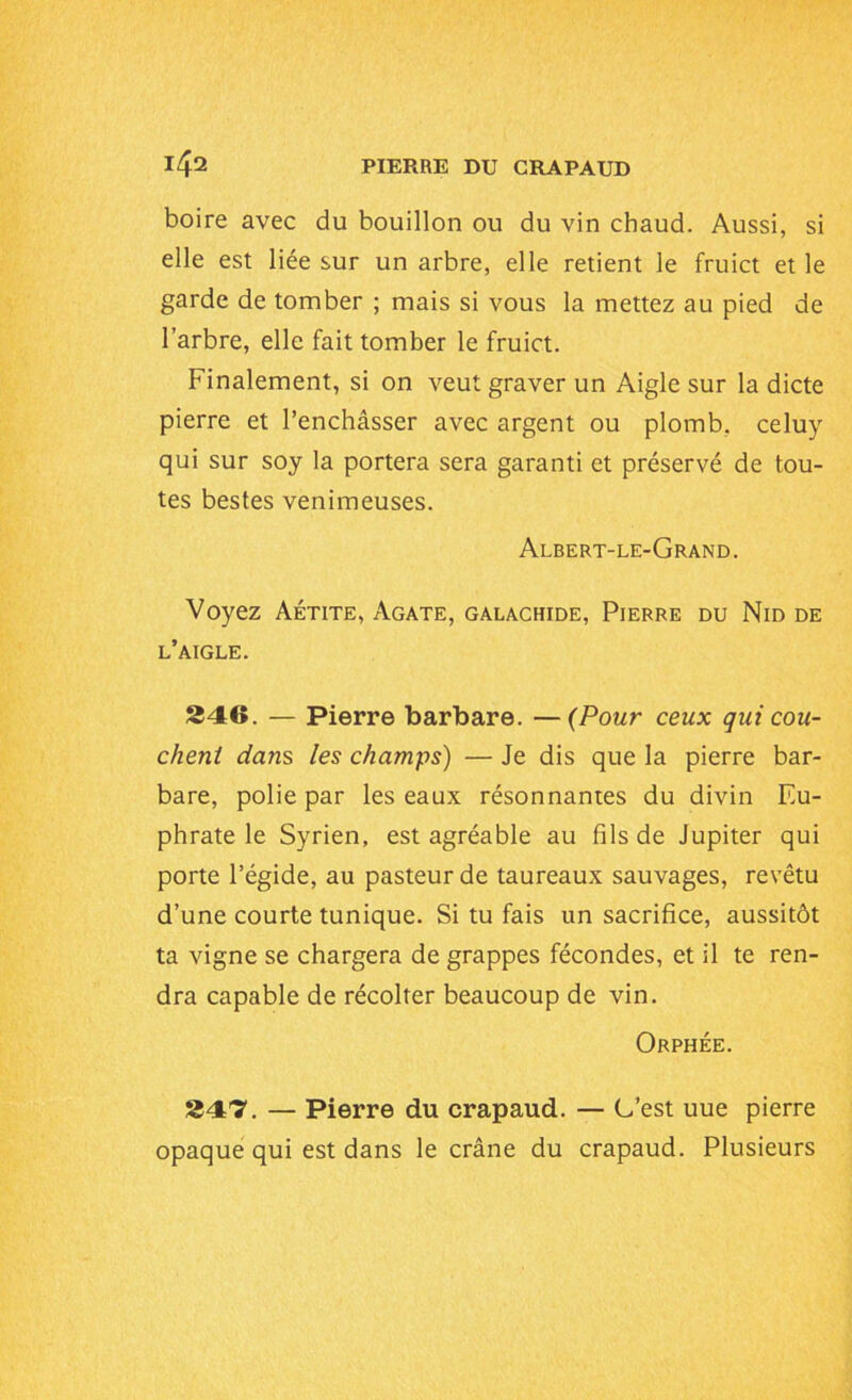 boire avec du bouillon ou du vin chaud. Aussi, si elle est liée sur un arbre, elle retient le fruict et le garde de tomber ; mais si vous la mettez au pied de l’arbre, elle fait tomber le fruict. Finalement, si on veut graver un Aigle sur la dicte pierre et l’enchâsser avec argent ou plomb, celuy qui sur soy la portera sera garanti et préservé de tou- tes bestes venimeuses. Albert-le-Grand. Voyez Aétite, Agate, galachide, Pierre du Nid de l’aigle. 246. — Pierre barbare. —(Pour ceux qui cou- chent dans les champs) — Je dis que la pierre bar- bare, polie par les eaux résonnantes du divin Eu- phrate le Syrien, est agréable au fils de Jupiter qui porte l’égide, au pasteur de taureaux sauvages, revêtu d’une courte tunique. Si tu fais un sacrifice, aussitôt ta vigne se chargera de grappes fécondes, et il te ren- dra capable de récolter beaucoup de vin. Orphée. 247. — Pierre du crapaud. — G’est uue pierre opaque qui est dans le crâne du crapaud. Plusieurs