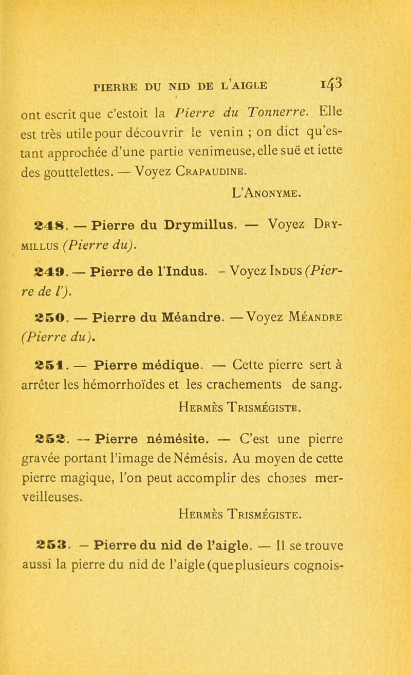 PIERRE DU NID DE L AIGLE I/p ont escrit que c’estoit la Pierre du Tonnerre. Elle est très utile pour découvrir le venin ; on dict qu’es- tant approchée d’une partie venimeuse, elle sue etiette des gouttelettes. — Voyez Crapaudine. L’Anonyme. £48. — Pierre du Drymillus. — Voyez Dry- millus (Pierre du). £49. — Pierre de l’Indus. - Voyez Indus (Pier- re de l’). £50. — Pierre du Méandre. —Voyez Méandre (Pierre du). £51. — Pierre médique. — Cette pierre sert à arrêter les hémorrhoïdes et les crachements de sang. Hermès Trismégiste. £5£. — Pierre némésite. — C’est une pierre gravée portant l’image de Némésis. Au moyen de cette pierre magique, l’on peut accomplir des choses mer- veilleuses. Hermès Trismégiste. 253. — Pierre du nid de l’aigle. — Il se trouve aussi la pierre du nid de l’aigle (queplusieurs cognois-