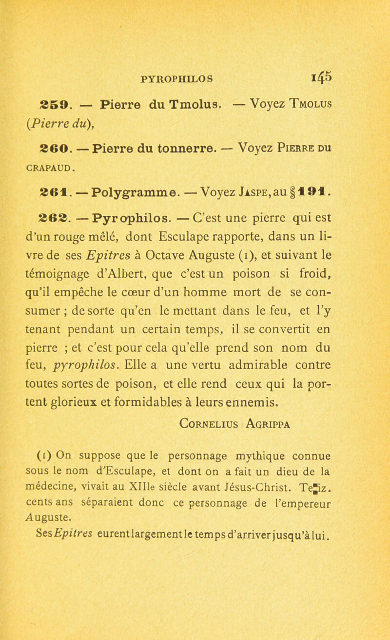 259. — Pierre du Tmolus. — Voyez Tmolus (.Pierre du), 260. —Pierre du tonnerre. — Voyez Pierre du CRAPAUD. 261. — Polygramme. —Voyez Jaspe,au §191. 262. — Pyrophilos. — C’est une pierre qui est d’un rouge mêlé, dont Esculape rapporte, dans un li- vre de ses Epitres à Octave Auguste (1), et suivant le témoignage d’Albert, que c’est un poison si froid, qu’il empêche le cœur d’un homme mort de se con- sumer ; de sorte qu’en le mettant dans le feu, et l’y tenant pendant un certain temps, il se convertit en pierre ; et c’est pour cela qu’elle prend son nom du feu, pyrophilos. Elle a une vertu admirable contre toutes sortes de poison, et elle rend ceux qui la por- tent glorieux et formidables à leurs ennemis. Cornélius Agrippa (1) On suppose que le personnage mythique connue sous le nom d’Esculape, et dont on a fait un dieu de la médecine, vivait au Xllle siècle avant Jésus-Christ. Teiz. cents ans séparaient donc ce personnage de l’empereur Auguste. Ses Epitres eurentlargement le temps d’arriver jusqu’à lui.