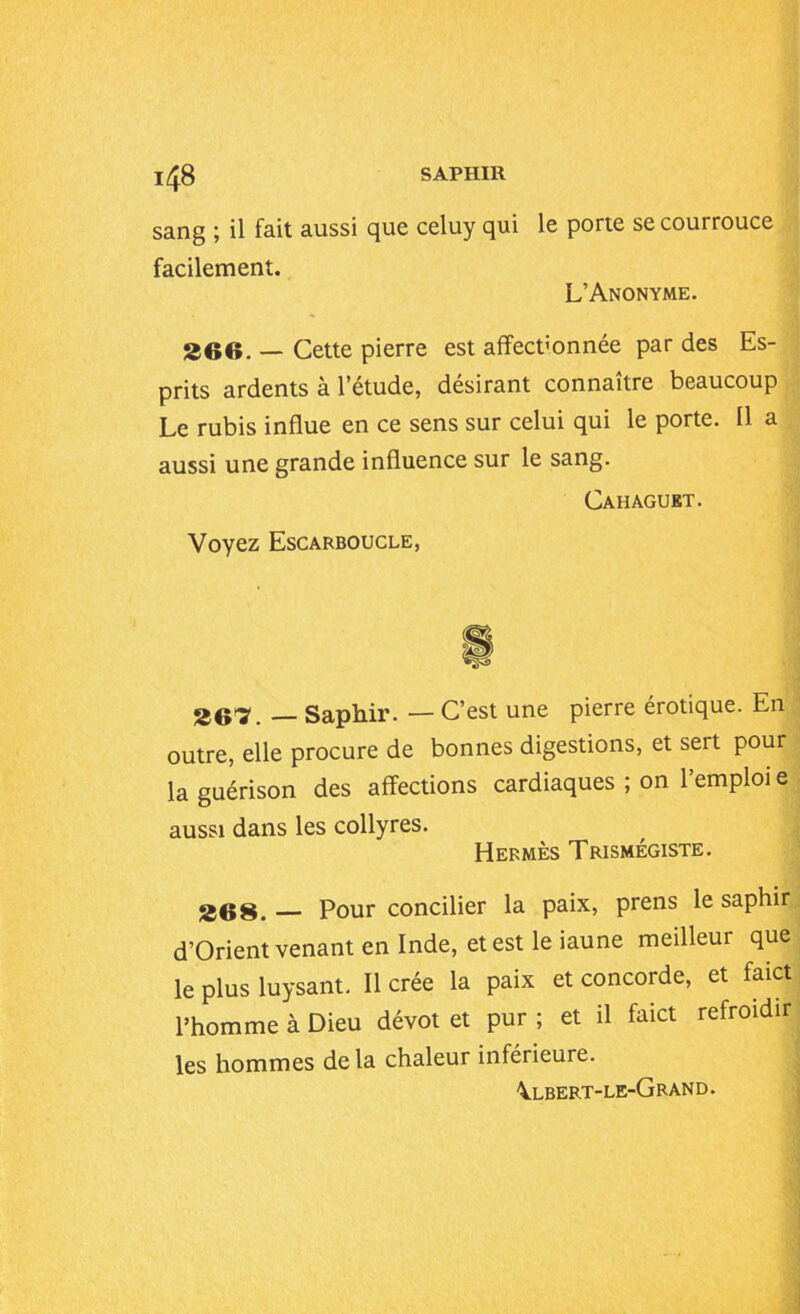 1/^8 SAPHIR sang ; il fait aussi que celuy qui le porte se courrouce facilement. L’Anonyme. 266. — Cette pierre est affect'onnée par des Es- prits ardents à l’étude, désirant connaître beaucoup Le rubis influe en ce sens sur celui qui le porte. Il a aussi une grande influence sur le sang. Cahaguet. Voyez Escarboucle, 26’'?. — Saphir. — C’est une pierre érotique. En outre, elle procure de bonnes digestions, et sert pour la guérison des affections cardiaques ; on l’emploi e aussi dans les collyres. Hermès Trismégiste. 268. — Pour concilier la paix, prens le saphir d’Orient venant en Inde, et est le iaune meilleur que le plus luysant. Il crée la paix et concorde, et faict l’homme à Dieu dévot et pur ; et il faict refroidir les hommes delà chaleur inférieure. \lbeft-le-Grand.