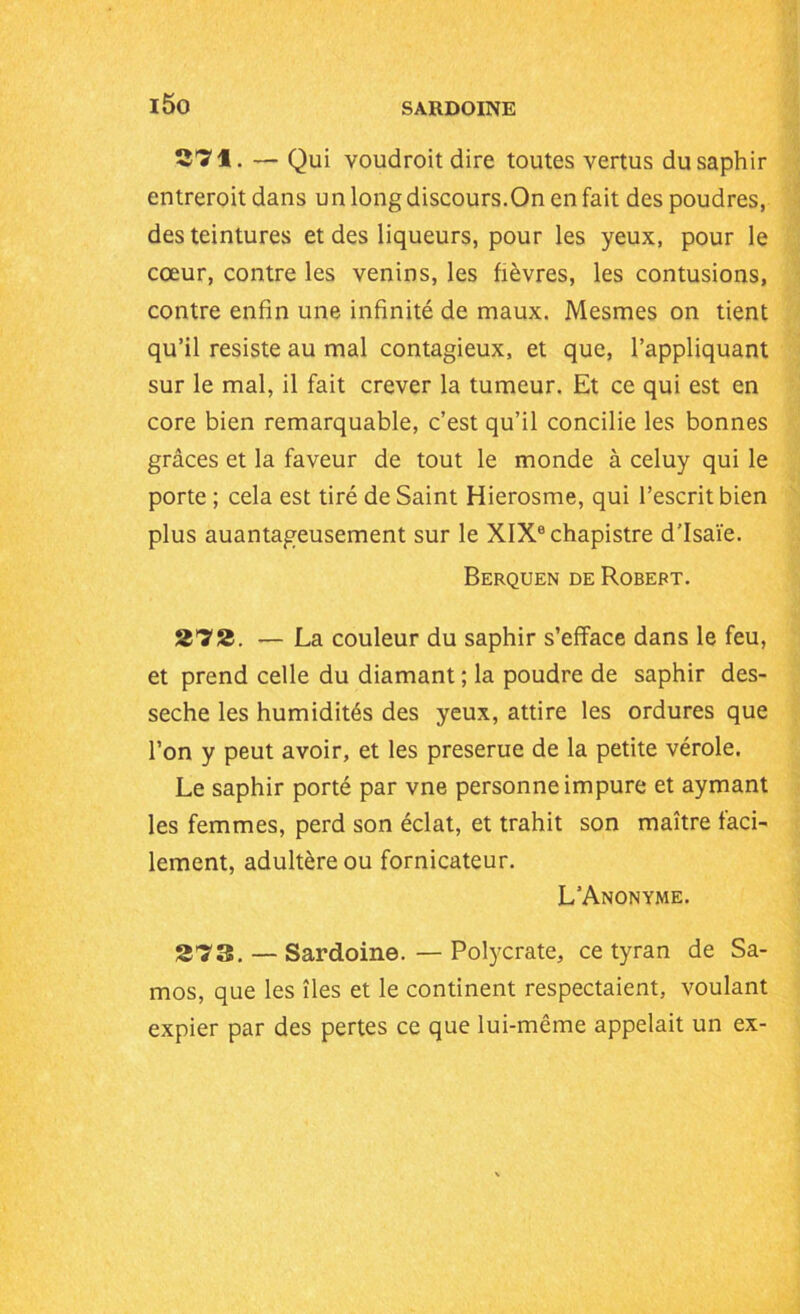 i5o 37f. — Qui voudroit dire toutes vertus du saphir entrerait dans un long discours.On en fait des poudres, des teintures et des liqueurs, pour les yeux, pour le cœur, contre les venins, les fièvres, les contusions, contre enfin une infinité de maux. Mesmes on tient qu’il résisté au mal contagieux, et que, l’appliquant sur le mal, il fait crever la tumeur. Et ce qui est en core bien remarquable, c’est qu’il concilie les bonnes grâces et la faveur de tout le monde à celuy qui le porte ; cela est tiré de Saint Hierosme, qui l’escrit bien plus auantageusement sur le XIXechapistre d’Isaïe. Berquen de Robert. 273. — La couleur du saphir s’efface dans le feu, et prend celle du diamant ; la poudre de saphir des- sèche les humidités des yeux, attire les ordures que l’on y peut avoir, et les preserue de la petite vérole. Le saphir porté par vne personne impure et aymant les femmes, perd son éclat, et trahit son maître faci- lement, adultère ou fornicateur. L’Anonyme. 273. — Sardoine. — Polycrate, ce tyran de Sa- mos, que les îles et le continent respectaient, voulant expier par des pertes ce que lui-même appelait un ex-