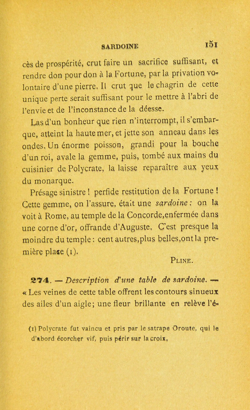cès de prospérité, crut faire un sacrifice suffisant, et rendre don pour don à la Fortune, parla privation vo- lontaire d’une pierre, Il crut que le chagrin de cette unique perte serait suffisant pour le mettre à l’abri de l’envie et de l’inconstance de la déesse. Las d’un bonheur que rien n’interrompt, il s’embar- que, atteint la haute mer, et jette son anneau dans les ondes. Un énorme poisson, grandi pour la bouche d’un roi, avale la gemme, puis, tombé aux mains du cuisinier de Polycrate, la laisse reparaître aux yeux du monarque. Présage sinistre ! perfide restitution de la Fortune ! Cette gemme, on l’assure, était une sardoine : on la voit à Rome, au temple de la Concorde.enfermée dans une corne d’or, offrande d’Auguste. C’est presque la moindre du temple : cent autres,plus belles,ont la pre- mière pla«e (i). Pline. 274. — Description d'une table de sardoine. — « Les veines de cette table offrent les contours sinueux des ailes d’un aigle; une fleur brillante en relève l'é- (i) Polycrate fut vaincu et pris par le satrape Oroute, qui le d’abord écorcher vif, puis périr sur la croix,