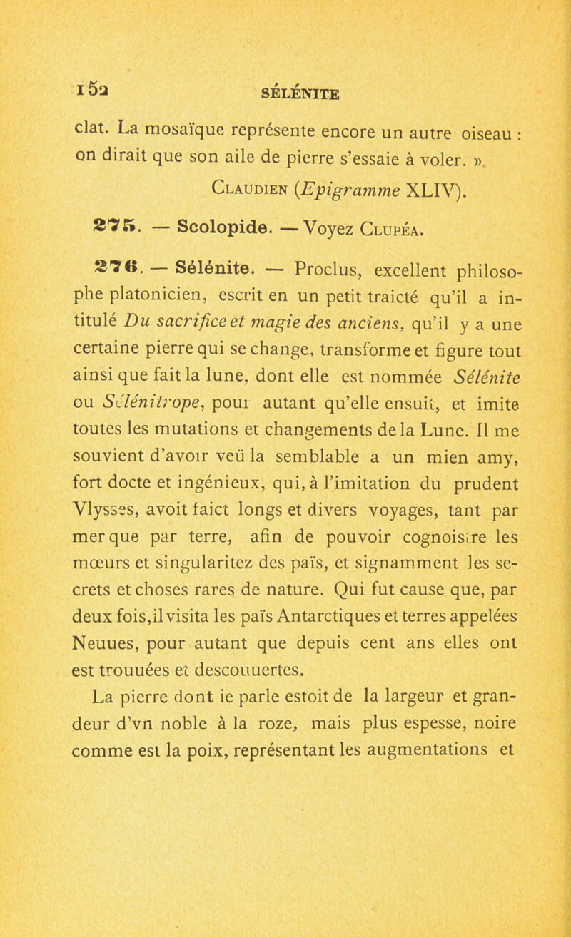 clat. La mosaïque représente encore un autre oiseau : on dirait que son aile de pierre s’essaie à voler. » Claudien (Epigramme XLIV). 27K. — Scolopide. —Voyez Clupéa. 276. — Sélénite. — Proclus, excellent philoso- phe platonicien, escrit en un petit traicté qu’il a in- titulé Du sacrifice et magie des anciens, qu’il y a une certaine pierre qui se change, transforme et figure tout ainsi que fait la lune, dont elle est nommée Sélénite ou Sélénilrope, poui autant qu’elle ensuit, et imite toutes les mutations et changements delà Lune. Il me souvient d’avoir veü la semblable a un mien amy, fort docte et ingénieux, qui, à l’imitation du prudent Vlysses, avoit faict longs et divers voyages, tant par mer que par terre, afin de pouvoir cognoisœe les mœurs et singularitez des païs, et signamment les se- crets et choses rares de nature. Qui fut cause que, par deux fois, il visita les païs Antarctiques et terres appelées Neuues, pour autant que depuis cent ans elles ont est trouuées et descouuertes. La pierre dont ie parle estoit de la largeur et gran- deur d’vn noble à la roze, mais plus espesse, noire comme est la poix, représentant les augmentations et