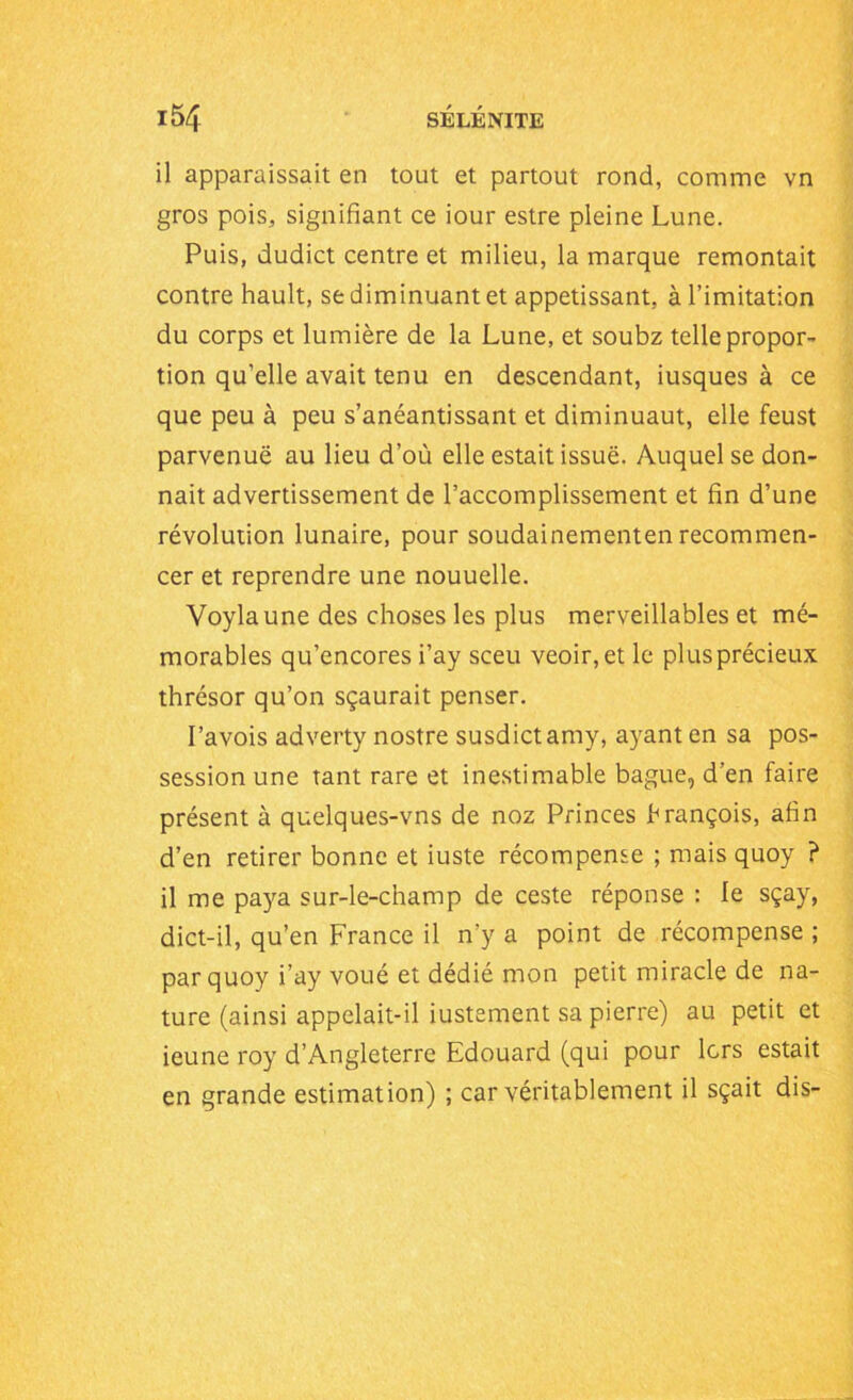 il apparaissait en tout et partout rond, comme vn gros pois, signifiant ce iour estre pleine Lune. Puis, dudict centre et milieu, la marque remontait contre hault, se diminuant et appétissant, à l’imitation du corps et lumière de la Lune, et soubz telle propor- tion qu’elle avait tenu en descendant, iusques à ce que peu à peu s’anéantissant et diminuaut, elle feust parvenue au lieu d’où elle estait issue. Auquel se don- nait advertissement de l’accomplissement et fin d’une révolution lunaire, pour soudainementen recommen- cer et reprendre une nouuelle. Voylaune des choses les plus merveillables et mé- morables qu’encores i’ay sceu veoir,et le plus précieux thrésor qu’on sçaurait penser. Pavois adverty nostre susdictamy, ayant en sa pos- session une tant rare et inestimable bague, d’en faire présent à quelques-vns de noz Princes brançois, afin d’en retirer bonne et iuste récompense ; mais quoy ? il me paya sur-le-champ de ceste réponse : le sçay, dict-il, qu’en France il n'y a point de récompense ; par quoy i’ay voué et dédié mon petit miracle de na- ture (ainsi appelait-il iustement sa pierre) au petit et ieune roy d’Angleterre Edouard (qui pour lors estait en grande estimation) ; car véritablement il sçait dis-
